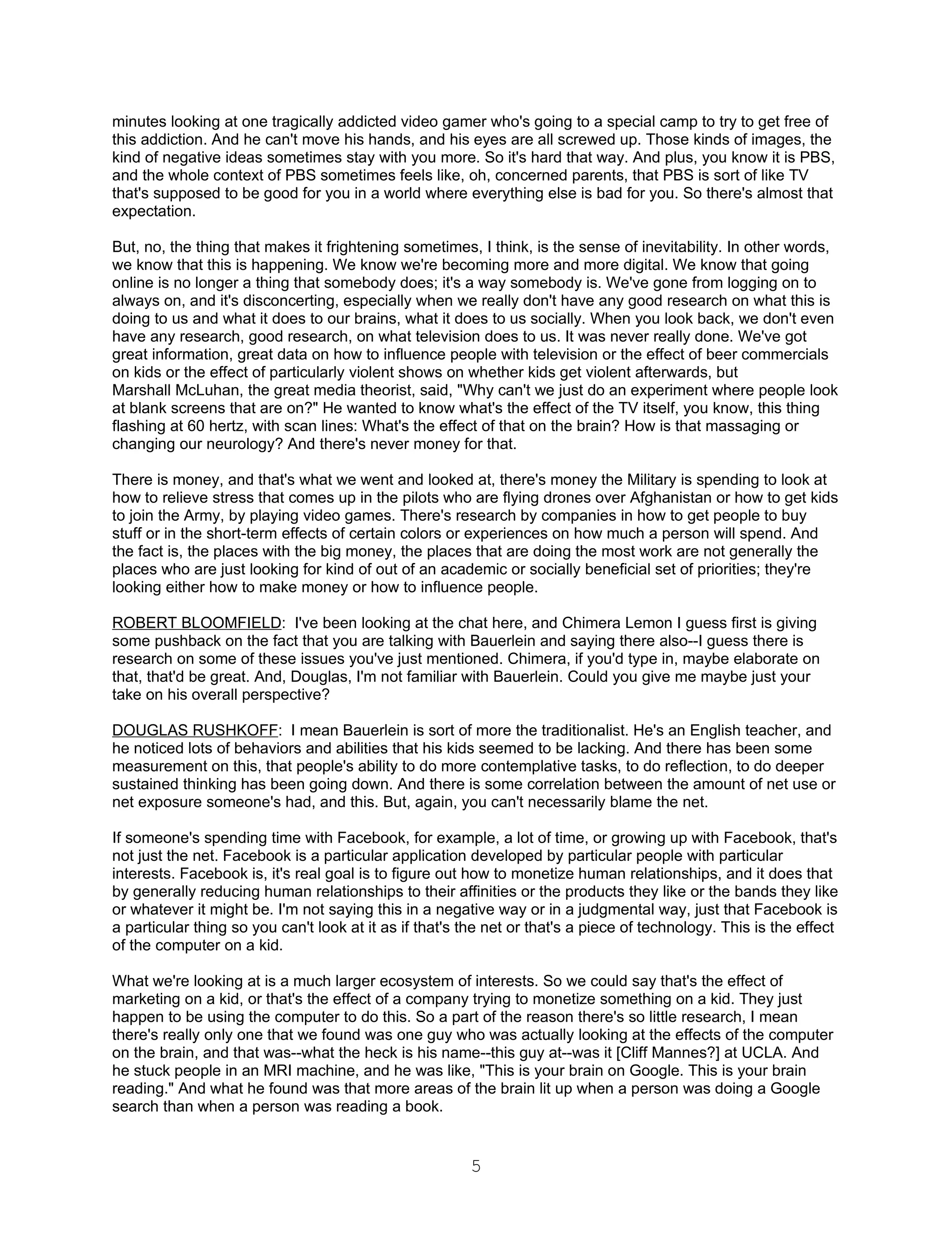 minutes looking at one tragically addicted video gamer who's going to a special camp to try to get free of
this addiction. And he can't move his hands, and his eyes are all screwed up. Those kinds of images, the
kind of negative ideas sometimes stay with you more. So it's hard that way. And plus, you know it is PBS,
and the whole context of PBS sometimes feels like, oh, concerned parents, that PBS is sort of like TV
that's supposed to be good for you in a world where everything else is bad for you. So there's almost that
expectation.

But, no, the thing that makes it frightening sometimes, I think, is the sense of inevitability. In other words,
we know that this is happening. We know we're becoming more and more digital. We know that going
online is no longer a thing that somebody does; it's a way somebody is. We've gone from logging on to
always on, and it's disconcerting, especially when we really don't have any good research on what this is
doing to us and what it does to our brains, what it does to us socially. When you look back, we don't even
have any research, good research, on what television does to us. It was never really done. We've got
great information, great data on how to influence people with television or the effect of beer commercials
on kids or the effect of particularly violent shows on whether kids get violent afterwards, but
Marshall McLuhan, the great media theorist, said, "Why can't we just do an experiment where people look
at blank screens that are on?" He wanted to know what's the effect of the TV itself, you know, this thing
flashing at 60 hertz, with scan lines: What's the effect of that on the brain? How is that massaging or
changing our neurology? And there's never money for that.

There is money, and that's what we went and looked at, there's money the Military is spending to look at
how to relieve stress that comes up in the pilots who are flying drones over Afghanistan or how to get kids
to join the Army, by playing video games. There's research by companies in how to get people to buy
stuff or in the short-term effects of certain colors or experiences on how much a person will spend. And
the fact is, the places with the big money, the places that are doing the most work are not generally the
places who are just looking for kind of out of an academic or socially beneficial set of priorities; they're
looking either how to make money or how to influence people.

ROBERT BLOOMFIELD: I've been looking at the chat here, and Chimera Lemon I guess first is giving
some pushback on the fact that you are talking with Bauerlein and saying there also--I guess there is
research on some of these issues you've just mentioned. Chimera, if you'd type in, maybe elaborate on
that, that'd be great. And, Douglas, I'm not familiar with Bauerlein. Could you give me maybe just your
take on his overall perspective?

DOUGLAS RUSHKOFF: I mean Bauerlein is sort of more the traditionalist. He's an English teacher, and
he noticed lots of behaviors and abilities that his kids seemed to be lacking. And there has been some
measurement on this, that people's ability to do more contemplative tasks, to do reflection, to do deeper
sustained thinking has been going down. And there is some correlation between the amount of net use or
net exposure someone's had, and this. But, again, you can't necessarily blame the net.

If someone's spending time with Facebook, for example, a lot of time, or growing up with Facebook, that's
not just the net. Facebook is a particular application developed by particular people with particular
interests. Facebook is, it's real goal is to figure out how to monetize human relationships, and it does that
by generally reducing human relationships to their affinities or the products they like or the bands they like
or whatever it might be. I'm not saying this in a negative way or in a judgmental way, just that Facebook is
a particular thing so you can't look at it as if that's the net or that's a piece of technology. This is the effect
of the computer on a kid.

What we're looking at is a much larger ecosystem of interests. So we could say that's the effect of
marketing on a kid, or that's the effect of a company trying to monetize something on a kid. They just
happen to be using the computer to do this. So a part of the reason there's so little research, I mean
there's really only one that we found was one guy who was actually looking at the effects of the computer
on the brain, and that was--what the heck is his name--this guy at--was it [Cliff Mannes?] at UCLA. And
he stuck people in an MRI machine, and he was like, "This is your brain on Google. This is your brain
reading." And what he found was that more areas of the brain lit up when a person was doing a Google
search than when a person was reading a book.


                                                        5
 