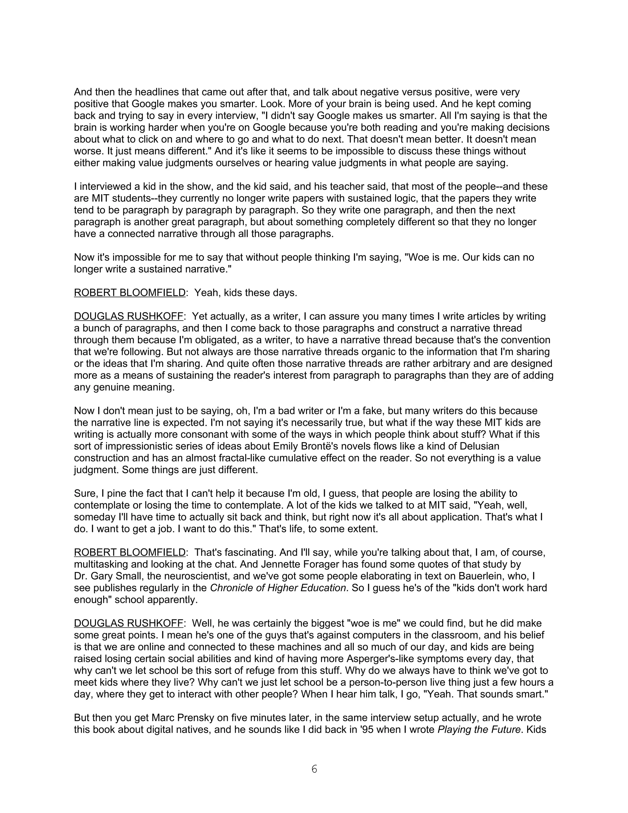And then the headlines that came out after that, and talk about negative versus positive, were very
positive that Google makes you smarter. Look. More of your brain is being used. And he kept coming
back and trying to say in every interview, "I didn't say Google makes us smarter. All I'm saying is that the
brain is working harder when you're on Google because you're both reading and you're making decisions
about what to click on and where to go and what to do next. That doesn't mean better. It doesn't mean
worse. It just means different." And it's like it seems to be impossible to discuss these things without
either making value judgments ourselves or hearing value judgments in what people are saying.

I interviewed a kid in the show, and the kid said, and his teacher said, that most of the people--and these
are MIT students--they currently no longer write papers with sustained logic, that the papers they write
tend to be paragraph by paragraph by paragraph. So they write one paragraph, and then the next
paragraph is another great paragraph, but about something completely different so that they no longer
have a connected narrative through all those paragraphs.

Now it's impossible for me to say that without people thinking I'm saying, "Woe is me. Our kids can no
longer write a sustained narrative."

ROBERT BLOOMFIELD: Yeah, kids these days.

DOUGLAS RUSHKOFF: Yet actually, as a writer, I can assure you many times I write articles by writing
a bunch of paragraphs, and then I come back to those paragraphs and construct a narrative thread
through them because I'm obligated, as a writer, to have a narrative thread because that's the convention
that we're following. But not always are those narrative threads organic to the information that I'm sharing
or the ideas that I'm sharing. And quite often those narrative threads are rather arbitrary and are designed
more as a means of sustaining the reader's interest from paragraph to paragraphs than they are of adding
any genuine meaning.

Now I don't mean just to be saying, oh, I'm a bad writer or I'm a fake, but many writers do this because
the narrative line is expected. I'm not saying it's necessarily true, but what if the way these MIT kids are
writing is actually more consonant with some of the ways in which people think about stuff? What if this
sort of impressionistic series of ideas about Emily Brontë's novels flows like a kind of Delusian
construction and has an almost fractal-like cumulative effect on the reader. So not everything is a value
judgment. Some things are just different.

Sure, I pine the fact that I can't help it because I'm old, I guess, that people are losing the ability to
contemplate or losing the time to contemplate. A lot of the kids we talked to at MIT said, "Yeah, well,
someday I'll have time to actually sit back and think, but right now it's all about application. That's what I
do. I want to get a job. I want to do this." That's life, to some extent.

ROBERT BLOOMFIELD: That's fascinating. And I'll say, while you're talking about that, I am, of course,
multitasking and looking at the chat. And Jennette Forager has found some quotes of that study by
Dr. Gary Small, the neuroscientist, and we've got some people elaborating in text on Bauerlein, who, I
see publishes regularly in the Chronicle of Higher Education. So I guess he's of the "kids don't work hard
enough" school apparently.

DOUGLAS RUSHKOFF: Well, he was certainly the biggest "woe is me" we could find, but he did make
some great points. I mean he's one of the guys that's against computers in the classroom, and his belief
is that we are online and connected to these machines and all so much of our day, and kids are being
raised losing certain social abilities and kind of having more Asperger's-like symptoms every day, that
why can't we let school be this sort of refuge from this stuff. Why do we always have to think we've got to
meet kids where they live? Why can't we just let school be a person-to-person live thing just a few hours a
day, where they get to interact with other people? When I hear him talk, I go, "Yeah. That sounds smart."

But then you get Marc Prensky on five minutes later, in the same interview setup actually, and he wrote
this book about digital natives, and he sounds like I did back in '95 when I wrote Playing the Future. Kids


                                                       6
 