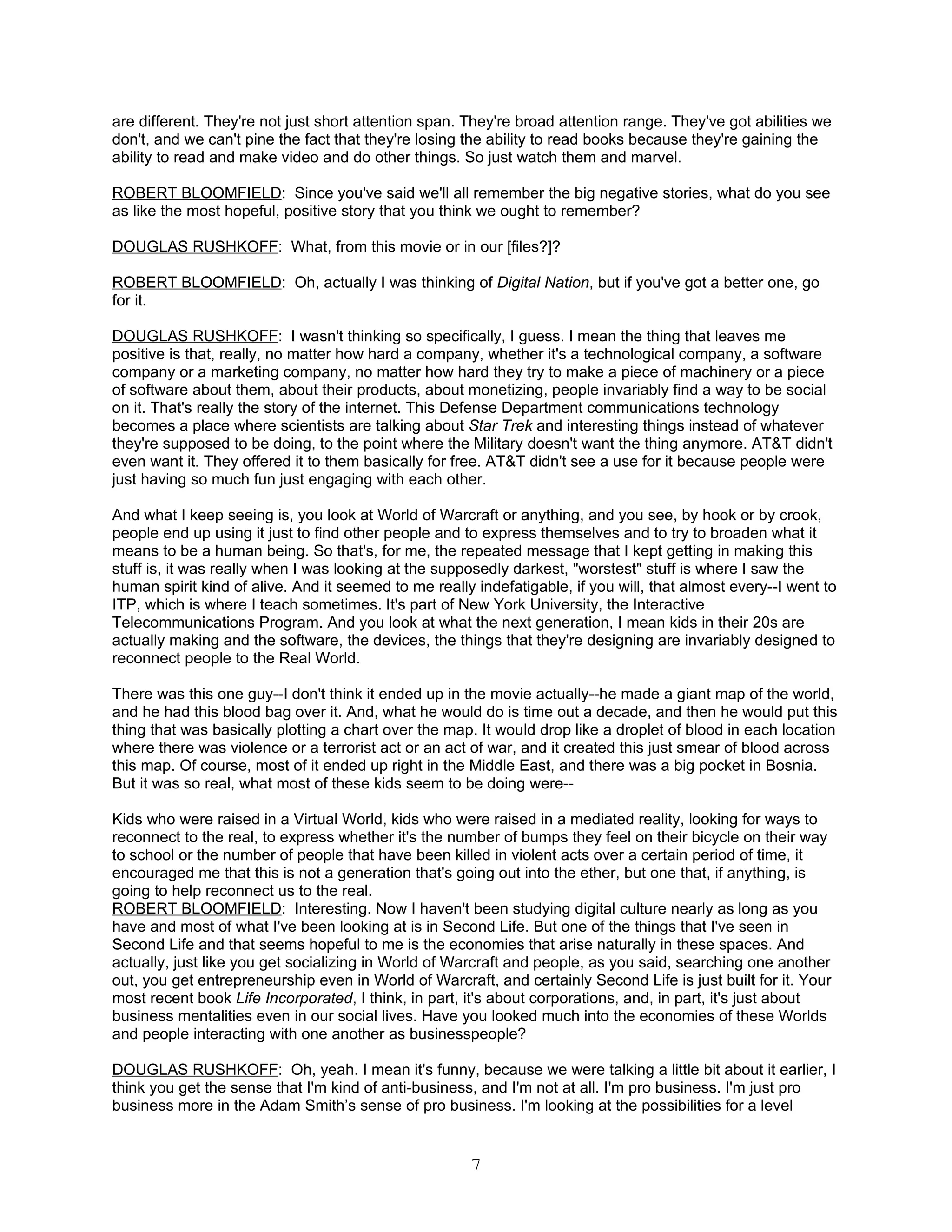 are different. They're not just short attention span. They're broad attention range. They've got abilities we
don't, and we can't pine the fact that they're losing the ability to read books because they're gaining the
ability to read and make video and do other things. So just watch them and marvel.

ROBERT BLOOMFIELD: Since you've said we'll all remember the big negative stories, what do you see
as like the most hopeful, positive story that you think we ought to remember?

DOUGLAS RUSHKOFF: What, from this movie or in our [files?]?

ROBERT BLOOMFIELD: Oh, actually I was thinking of Digital Nation, but if you've got a better one, go
for it.

DOUGLAS RUSHKOFF: I wasn't thinking so specifically, I guess. I mean the thing that leaves me
positive is that, really, no matter how hard a company, whether it's a technological company, a software
company or a marketing company, no matter how hard they try to make a piece of machinery or a piece
of software about them, about their products, about monetizing, people invariably find a way to be social
on it. That's really the story of the internet. This Defense Department communications technology
becomes a place where scientists are talking about Star Trek and interesting things instead of whatever
they're supposed to be doing, to the point where the Military doesn't want the thing anymore. AT&T didn't
even want it. They offered it to them basically for free. AT&T didn't see a use for it because people were
just having so much fun just engaging with each other.

And what I keep seeing is, you look at World of Warcraft or anything, and you see, by hook or by crook,
people end up using it just to find other people and to express themselves and to try to broaden what it
means to be a human being. So that's, for me, the repeated message that I kept getting in making this
stuff is, it was really when I was looking at the supposedly darkest, "worstest" stuff is where I saw the
human spirit kind of alive. And it seemed to me really indefatigable, if you will, that almost every--I went to
ITP, which is where I teach sometimes. It's part of New York University, the Interactive
Telecommunications Program. And you look at what the next generation, I mean kids in their 20s are
actually making and the software, the devices, the things that they're designing are invariably designed to
reconnect people to the Real World.

There was this one guy--I don't think it ended up in the movie actually--he made a giant map of the world,
and he had this blood bag over it. And, what he would do is time out a decade, and then he would put this
thing that was basically plotting a chart over the map. It would drop like a droplet of blood in each location
where there was violence or a terrorist act or an act of war, and it created this just smear of blood across
this map. Of course, most of it ended up right in the Middle East, and there was a big pocket in Bosnia.
But it was so real, what most of these kids seem to be doing were--

Kids who were raised in a Virtual World, kids who were raised in a mediated reality, looking for ways to
reconnect to the real, to express whether it's the number of bumps they feel on their bicycle on their way
to school or the number of people that have been killed in violent acts over a certain period of time, it
encouraged me that this is not a generation that's going out into the ether, but one that, if anything, is
going to help reconnect us to the real.
ROBERT BLOOMFIELD: Interesting. Now I haven't been studying digital culture nearly as long as you
have and most of what I've been looking at is in Second Life. But one of the things that I've seen in
Second Life and that seems hopeful to me is the economies that arise naturally in these spaces. And
actually, just like you get socializing in World of Warcraft and people, as you said, searching one another
out, you get entrepreneurship even in World of Warcraft, and certainly Second Life is just built for it. Your
most recent book Life Incorporated, I think, in part, it's about corporations, and, in part, it's just about
business mentalities even in our social lives. Have you looked much into the economies of these Worlds
and people interacting with one another as businesspeople?

DOUGLAS RUSHKOFF: Oh, yeah. I mean it's funny, because we were talking a little bit about it earlier, I
think you get the sense that I'm kind of anti-business, and I'm not at all. I'm pro business. I'm just pro
business more in the Adam Smith’s sense of pro business. I'm looking at the possibilities for a level


                                                      7
 