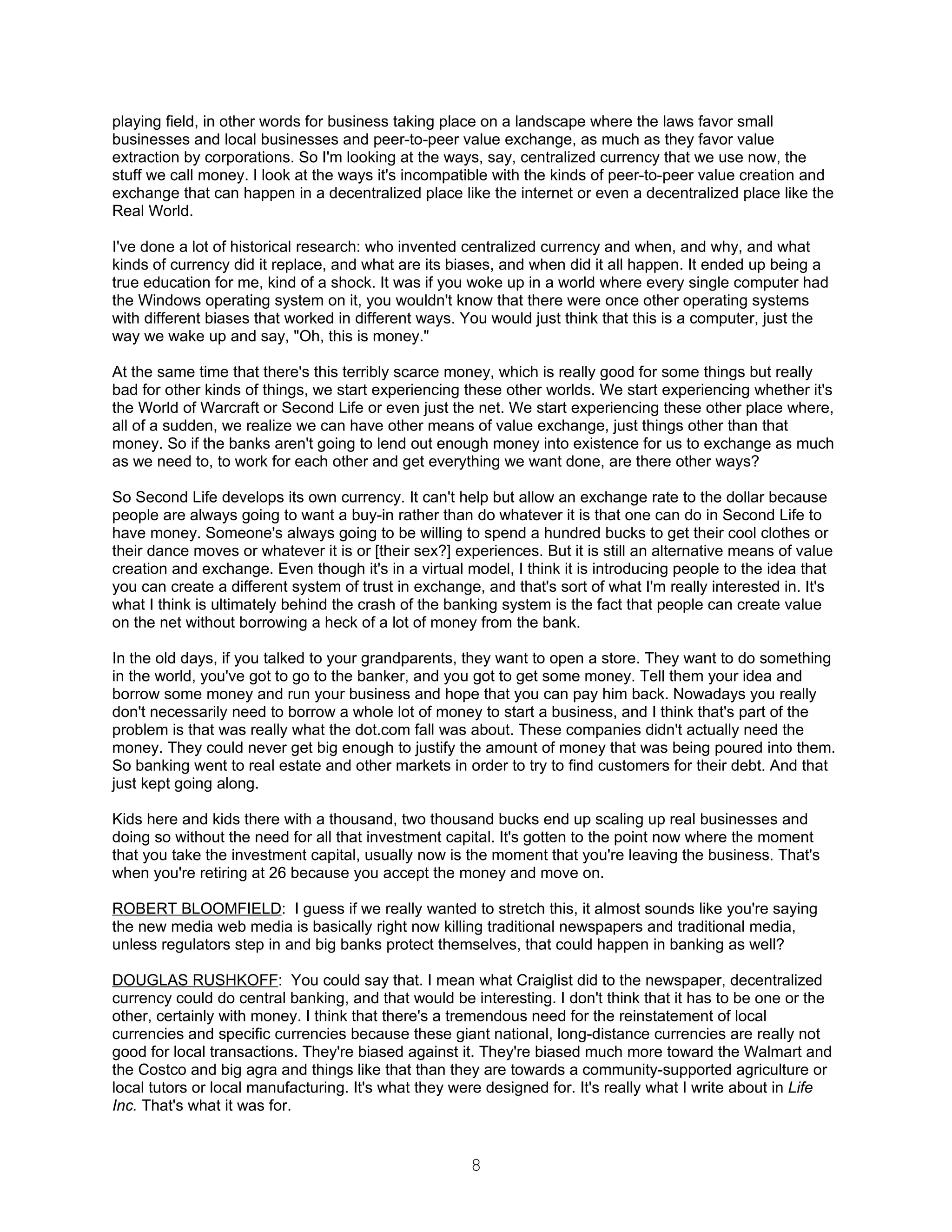 playing field, in other words for business taking place on a landscape where the laws favor small
businesses and local businesses and peer-to-peer value exchange, as much as they favor value
extraction by corporations. So I'm looking at the ways, say, centralized currency that we use now, the
stuff we call money. I look at the ways it's incompatible with the kinds of peer-to-peer value creation and
exchange that can happen in a decentralized place like the internet or even a decentralized place like the
Real World.

I've done a lot of historical research: who invented centralized currency and when, and why, and what
kinds of currency did it replace, and what are its biases, and when did it all happen. It ended up being a
true education for me, kind of a shock. It was if you woke up in a world where every single computer had
the Windows operating system on it, you wouldn't know that there were once other operating systems
with different biases that worked in different ways. You would just think that this is a computer, just the
way we wake up and say, "Oh, this is money."

At the same time that there's this terribly scarce money, which is really good for some things but really
bad for other kinds of things, we start experiencing these other worlds. We start experiencing whether it's
the World of Warcraft or Second Life or even just the net. We start experiencing these other place where,
all of a sudden, we realize we can have other means of value exchange, just things other than that
money. So if the banks aren't going to lend out enough money into existence for us to exchange as much
as we need to, to work for each other and get everything we want done, are there other ways?

So Second Life develops its own currency. It can't help but allow an exchange rate to the dollar because
people are always going to want a buy-in rather than do whatever it is that one can do in Second Life to
have money. Someone's always going to be willing to spend a hundred bucks to get their cool clothes or
their dance moves or whatever it is or [their sex?] experiences. But it is still an alternative means of value
creation and exchange. Even though it's in a virtual model, I think it is introducing people to the idea that
you can create a different system of trust in exchange, and that's sort of what I'm really interested in. It's
what I think is ultimately behind the crash of the banking system is the fact that people can create value
on the net without borrowing a heck of a lot of money from the bank.

In the old days, if you talked to your grandparents, they want to open a store. They want to do something
in the world, you've got to go to the banker, and you got to get some money. Tell them your idea and
borrow some money and run your business and hope that you can pay him back. Nowadays you really
don't necessarily need to borrow a whole lot of money to start a business, and I think that's part of the
problem is that was really what the dot.com fall was about. These companies didn't actually need the
money. They could never get big enough to justify the amount of money that was being poured into them.
So banking went to real estate and other markets in order to try to find customers for their debt. And that
just kept going along.

Kids here and kids there with a thousand, two thousand bucks end up scaling up real businesses and
doing so without the need for all that investment capital. It's gotten to the point now where the moment
that you take the investment capital, usually now is the moment that you're leaving the business. That's
when you're retiring at 26 because you accept the money and move on.

ROBERT BLOOMFIELD: I guess if we really wanted to stretch this, it almost sounds like you're saying
the new media web media is basically right now killing traditional newspapers and traditional media,
unless regulators step in and big banks protect themselves, that could happen in banking as well?

DOUGLAS RUSHKOFF: You could say that. I mean what Craiglist did to the newspaper, decentralized
currency could do central banking, and that would be interesting. I don't think that it has to be one or the
other, certainly with money. I think that there's a tremendous need for the reinstatement of local
currencies and specific currencies because these giant national, long-distance currencies are really not
good for local transactions. They're biased against it. They're biased much more toward the Walmart and
the Costco and big agra and things like that than they are towards a community-supported agriculture or
local tutors or local manufacturing. It's what they were designed for. It's really what I write about in Life
Inc. That's what it was for.


                                                      8
 