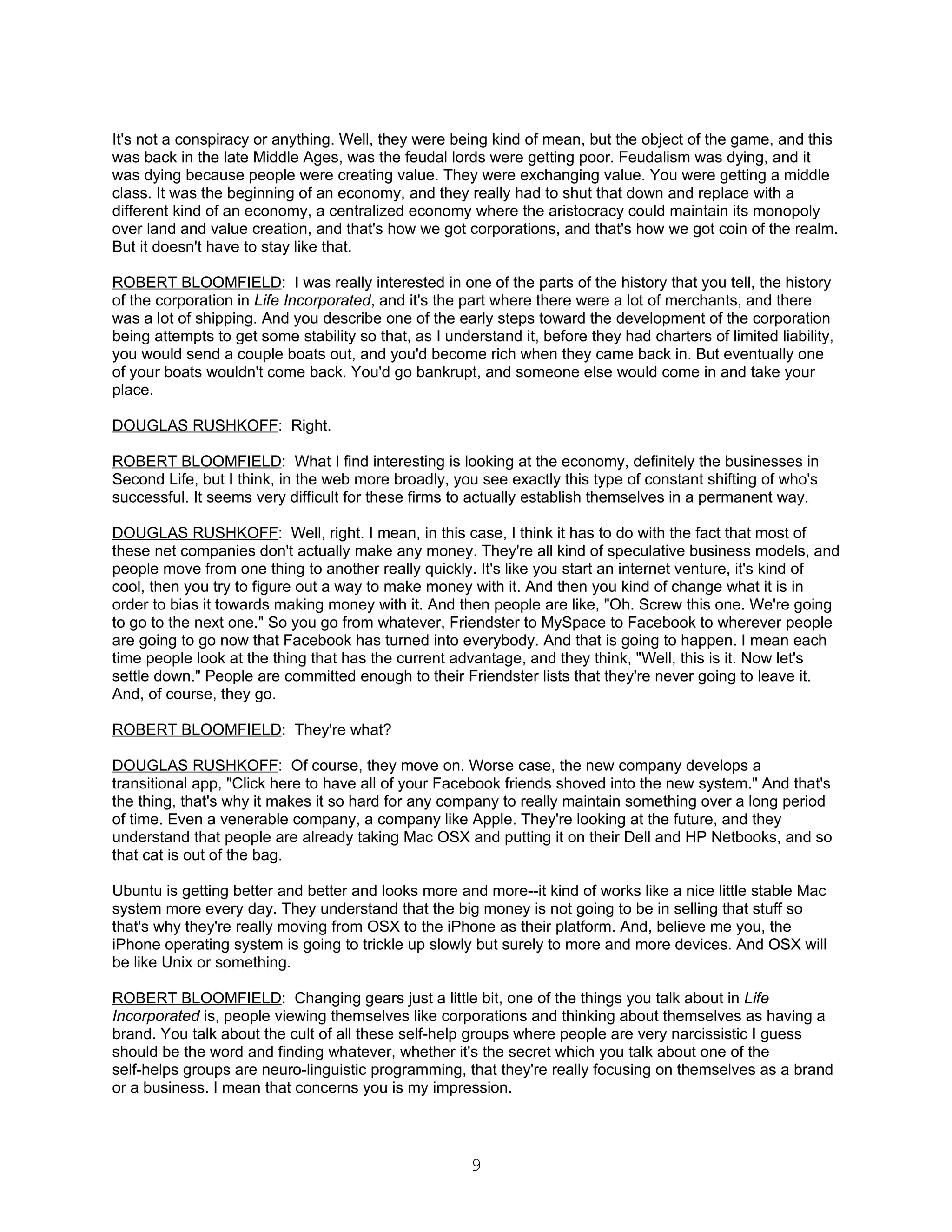It's not a conspiracy or anything. Well, they were being kind of mean, but the object of the game, and this
was back in the late Middle Ages, was the feudal lords were getting poor. Feudalism was dying, and it
was dying because people were creating value. They were exchanging value. You were getting a middle
class. It was the beginning of an economy, and they really had to shut that down and replace with a
different kind of an economy, a centralized economy where the aristocracy could maintain its monopoly
over land and value creation, and that's how we got corporations, and that's how we got coin of the realm.
But it doesn't have to stay like that.

ROBERT BLOOMFIELD: I was really interested in one of the parts of the history that you tell, the history
of the corporation in Life Incorporated, and it's the part where there were a lot of merchants, and there
was a lot of shipping. And you describe one of the early steps toward the development of the corporation
being attempts to get some stability so that, as I understand it, before they had charters of limited liability,
you would send a couple boats out, and you'd become rich when they came back in. But eventually one
of your boats wouldn't come back. You'd go bankrupt, and someone else would come in and take your
place.

DOUGLAS RUSHKOFF: Right.

ROBERT BLOOMFIELD: What I find interesting is looking at the economy, definitely the businesses in
Second Life, but I think, in the web more broadly, you see exactly this type of constant shifting of who's
successful. It seems very difficult for these firms to actually establish themselves in a permanent way.

DOUGLAS RUSHKOFF: Well, right. I mean, in this case, I think it has to do with the fact that most of
these net companies don't actually make any money. They're all kind of speculative business models, and
people move from one thing to another really quickly. It's like you start an internet venture, it's kind of
cool, then you try to figure out a way to make money with it. And then you kind of change what it is in
order to bias it towards making money with it. And then people are like, "Oh. Screw this one. We're going
to go to the next one." So you go from whatever, Friendster to MySpace to Facebook to wherever people
are going to go now that Facebook has turned into everybody. And that is going to happen. I mean each
time people look at the thing that has the current advantage, and they think, "Well, this is it. Now let's
settle down." People are committed enough to their Friendster lists that they're never going to leave it.
And, of course, they go.

ROBERT BLOOMFIELD: They're what?

DOUGLAS RUSHKOFF: Of course, they move on. Worse case, the new company develops a
transitional app, "Click here to have all of your Facebook friends shoved into the new system." And that's
the thing, that's why it makes it so hard for any company to really maintain something over a long period
of time. Even a venerable company, a company like Apple. They're looking at the future, and they
understand that people are already taking Mac OSX and putting it on their Dell and HP Netbooks, and so
that cat is out of the bag.

Ubuntu is getting better and better and looks more and more--it kind of works like a nice little stable Mac
system more every day. They understand that the big money is not going to be in selling that stuff so
that's why they're really moving from OSX to the iPhone as their platform. And, believe me you, the
iPhone operating system is going to trickle up slowly but surely to more and more devices. And OSX will
be like Unix or something.

ROBERT BLOOMFIELD: Changing gears just a little bit, one of the things you talk about in Life
Incorporated is, people viewing themselves like corporations and thinking about themselves as having a
brand. You talk about the cult of all these self-help groups where people are very narcissistic I guess
should be the word and finding whatever, whether it's the secret which you talk about one of the
self-helps groups are neuro-linguistic programming, that they're really focusing on themselves as a brand
or a business. I mean that concerns you is my impression.




                                                       9
 