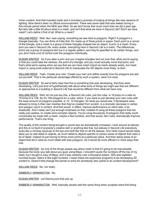 richer content. And that included mesh and it included a promise of looking at things like new versions of
lighting. Now there's been no official announcement. There was some data that was leaked during a
five-minute period when the NDA was lifted. So we don't know that much more than we did a year ago.
But let's talk a little bit about what is a mesh, and isn't that what we have in Second Life? Don't we have
mesh? Let's define it first of all: What is a mesh?

WILLIAM REED: Well, like I was saying, everything we see here is polygons. Right? A polygon's a
triangle basically. You can think of it like that. It's made up of three points in space. Each point is a corner
of the triangle, and a mesh is a group of these triangles shaped into an object. A prim is a mesh. Every
prim you see in Second Life, every avatar, everything here in Second Life is a mesh. The differences:
prims are a group of polygons laid out in a regular pattern, and they're specified to do certain things, and
you don't have a lot of control over the polygons individually.

DUSAN WRITER: So if you take a prim and you imagine triangles laid out over that, what you're saying
is that you could take the vertices, the point of a triangle, and you could actually move that point, and
that's what we're saying when we say that we can have mesh import as mesh already exists, but mesh
import is using tools external to Second Life to manipulate the 3D objects more finely. Is that--

WILLIAM REED: Yeah. Create your own. Create your own and define exactly how the polygons are laid
out yourself. That is the particular advantage offered by such a system, were it to exist.

DUSAN WRITER: So we're fairly clear that this is something that was developing, that they were
developing. Let's just kind of hypothetically talk about what sorts of things we might see that are different
or approaches to a building in Second Life that would be different from what we have now.

WILLIAM REED: Well, let me just say this, a Second Life cube, just the cube, is 18 polys on a side so
18 times 6 is 108. So it's 108 polygons for a cube, which, if you were to just develop your own cube with
the least amount of polygons possible, is 12, 12 triangles. So what you would see, if developers were
allowed to bring in their own meshes that they've created from scratch, is a dramatic decrease in vertex
and polygon count in content. And that would, in effect, improve performance on client side, a lot,
drastically. And I really can't put enough emphasis on that, instead of using all these polygons that are
really just useless, to create semi-complex objects. You're using thousands of polygons that really could
conceivably be made with a mesh, maybe a few hundred, and that would, like I said, dramatically improve
performance. That's one thing.

The quality of the content being brought in would also be dramatically increased. I look around at statues,
and this is no fault of anybody's creative skill or anything like that, but statues in Second Life everybody
looks like a monkey because of the lips and stuff like that on all the statues. And mesh import would really
allow you to add detail to objects, as much detail to objects specific to certain areas of objects that need a
lot of detail, instead of just having to throw more prims at a particular place. And then leave areas of an
object that don't need as much detail with less polygons. So it would be more efficient in more ways than
one.

DUSAN WRITER: So one of the things people say about mesh is that it's going to be inaccessible
because the tools--you talk about you guys using Maya. I shouldn't quote the numbers off the top of my
head, but I bought a copy of Maya, and it was certainly over a thousand dollars; 3DS was eighteen
hundred bucks. Zebra is like eight hundred. I mean these are expensive programs to be developing 3D
content in. Doesn't that change the barrier to entry for somebody who wants to do content development?

WILLIAM REED: No, not really.

KIMBERLY WINNINGTON: No.

DUSAN WRITER: Let Gianna pick that one up.

KIMBERLY WINNINGTON: Well, basically people said the same thing when sculpties were first being


                                                      10
 