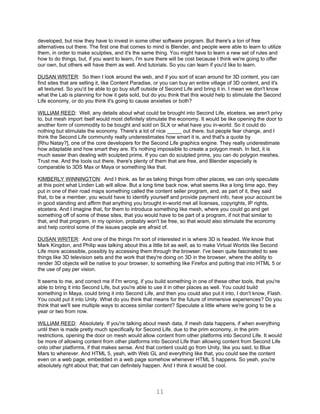 developed, but now they have to invest in some other software program. But there's a ton of free
alternatives out there. The first one that comes to mind is Blender, and people were able to learn to utilize
them, in order to make sculpties, and it's the same thing. You might have to learn a new set of rules and
how to do things, but, if you want to learn, I'm sure there will be cost because I think we're going to offer
our own, but others will have them as well. And tutorials. So you can learn if you'd like to learn.

DUSAN WRITER: So then I look around the web, and if you sort of scan around for 3D content, you can
find sites that are selling it, like Content Paradise, or you can buy an entire village of 3D content, and it's
all textured. So you'd be able to go buy stuff outside of Second Life and bring it in. I mean we don't know
what the Lab is planning for how it gets sold, but do you think that this would help to stimulate the Second
Life economy, or do you think it's going to cause anxieties or both?

WILLIAM REED: Well, any details about what could be brought into Second Life, etcetera, we aren't privy
to, but mesh import itself would most definitely stimulate the economy. It would be like opening the door to
another form of commodity to be bought and sold on SLX or what have you in-world. So it could do
nothing but stimulate the economy. There's a lot of nice _____ out there, but people fear change, and I
think the Second Life community really underestimates how smart it is, and that's a quote by
[Rhu Natay?], one of the core developers for the Second Life graphics engine. They really underestimate
how adaptable and how smart they are. It's nothing impossible to create a polygon mesh. In fact, it is
much easier than dealing with sculpted prims. If you can do sculpted prims, you can do polygon meshes.
Trust me. And the tools out there, there's plenty of them that are free, and Blender especially is
comparable to 3DS Max or Maya or something like that.

KIMBERLY WINNINGTON: And I think, as far as taking things from other places, we can only speculate
at this point what Linden Lab will allow. But a long time back now, what seems like a long time ago, they
put in one of their road maps something called the content seller program, and, as part of it, they said
that, to be a member, you would have to identify yourself and provide payment info, have your account be
in good standing and affirm that anything you brought in-world met all licenses, copyrights, IP rights,
etcetera. And I imagine that, for them to introduce something like mesh, where you could go and get
something off of some of these sites, that you would have to be part of a program, if not that similar to
that, and that program, in my opinion, probably won't be free, so that would also stimulate the economy
and help control some of the issues people are afraid of.

DUSAN WRITER: And one of the things I'm sort of interested in is where 3D is headed. We know that
Mark Kingdon, and Philip was talking about this a little bit as well, as to make Virtual Worlds like Second
Life more accessible, possibly by accessing them through the browser. I've been quite fascinated to see
things like 3D television sets and the work that they're doing on 3D in the browser, where the ability to
render 3D objects will be native to your browser, to something like Firefox and putting that into HTML 5 or
the use of pay per vision.

It seems to me, and correct me if I'm wrong, if you build something in one of these other tools, that you're
able to bring it into Second Life, but you're able to use it in other places as well. You could build
something in Maya, could bring it into Second Life, and then you could also put it into, I don't know, Flash.
You could put it into Unity. What do you think that means for the future of immersive experiences? Do you
think that we'll see multiple ways to access similar content? Speculate a little where we're going to be a
year or two from now.

WILLIAM REED: Absolutely. If you're talking about mesh data, if mesh data happens, if when everything
until then is made pretty much specifically for Second Life, due to the prim economy, in the prim
restrictions, opening the door on mesh would allow content from other platforms into Second Life. It would
be more of allowing content from other platforms into Second Life than allowing content from Second Life
onto other platforms, if that makes sense. And that content could go from Unity, like you said, to Blue
Mars to wherever. And HTML 5, yeah, with Web GL and everything like that, you could see the content
even on a web page, embedded in a web page somehow whenever HTML 5 happens. So yeah, you're
absolutely right about that; that can definitely happen. And I think it would be cool.




                                                      11
 