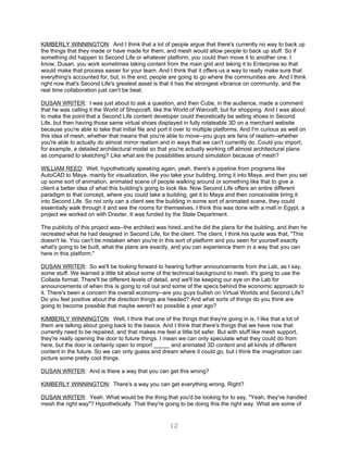 KIMBERLY WINNINGTON: And I think that a lot of people argue that there's currently no way to back up
the things that they made or have made for them, and mesh would allow people to back up stuff. So if
something did happen to Second Life or whatever platform, you could then move it to another one. I
know, Dusan, you work sometimes taking content from the main grid and taking it to Enterprise so that
would make that process easier for your team. And I think that it offers us a way to really make sure that
everything's accounted for, but, in the end, people are going to go where the communities are. And I think
right now that's Second Life's greatest asset is that it has the strongest vibrance on community, and the
real time collaboration just can't be beat.

DUSAN WRITER: I was just about to ask a question, and then Cube, in the audience, made a comment
that he was calling it the World of Shopcraft, like the World of Warcraft, but for shopping. And I was about
to make the point that a Second Life content developer could theoretically be selling shoes in Second
Life, but then having those same virtual shoes displayed in fully rotateable 3D on a merchant website
because you're able to take that initial file and port it over to multiple platforms. And I'm curious as well on
this idea of mesh, whether that means that you're able to move--you guys are fans of realism--whether
you're able to actually do almost mirror realism and in ways that we can't currently do. Could you import,
for example, a detailed architectural model so that you're actually working off almost architectural plans
as compared to sketching? Like what are the possibilities around simulation because of mesh?

WILLIAM REED: Well, hypothetically speaking again, yeah, there's a pipeline from programs like
AutoCAD to Maya, mainly for visualization, like you take your building, bring it into Maya, and then you set
up some sort of animation, animated scene of people walking around or something like that to give a
client a better idea of what this building's going to look like. Now Second Life offers an entire different
paradigm to that concept, where you could take a building, get it to Maya and then conceivable bring it
into Second Life. So not only can a client see the building in some sort of animated scene, they could
essentially walk through it and see the rooms for themselves. I think this was done with a mall in Egypt, a
project we worked on with Draxter. It was funded by the State Department.

The publicity of this project was--the architect was hired, and he did the plans for the building, and then he
recreated what he had designed in Second Life, for the client. The client, I think his quote was that, "This
doesn't lie. You can't be mistaken when you're in this sort of platform and you seen for yourself exactly
what's going to be built, what the plans are exactly, and you can experience them in a way that you can
here in this platform."

DUSAN WRITER: So we'll be looking forward to hearing further announcements from the Lab, as I say,
some stuff. We learned a little bit about some of the technical background to mesh. It's going to use the
Collada format. There'll be different levels of detail, and we'll be keeping our eye on the Lab for
announcements of when this is going to roll out and some of the specs behind the economic approach to
it. There's been a concern the overall economy--are you guys bullish on Virtual Worlds and Second Life?
Do you feel positive about the direction things are headed? And what sorts of things do you think are
going to become possible that maybe weren't so possible a year ago?

KIMBERLY WINNINGTON: Well, I think that one of the things that they're going in is, I like that a lot of
them are talking about going back to the basics. And I think that there's things that we have now that
currently need to be repaired, and that makes me feel a little bit safer. But with stuff like mesh support,
they're really opening the door to future things. I mean we can only speculate what they could do from
here, but the door is certainly open to import _____ and animated 3D content and all kinds of different
content in the future. So we can only guess and dream where it could go, but I think the imagination can
picture some pretty cool things.

DUSAN WRITER: And is there a way that you can get this wrong?

KIMBERLY WINNINGTON: There's a way you can get everything wrong. Right?

DUSAN WRITER: Yeah. What would be the thing that you'd be looking for to say, "Yeah, they've handled
mesh the right way"? Hypothetically. That they're going to be doing this the right way. What are some of


                                                      12
 