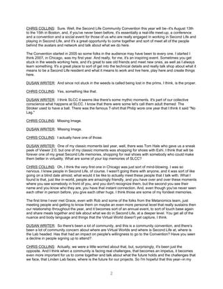 CHRIS COLLINS: Sure. Well, the Second Life Community Convention this year will be--it's August 13th
to the 15th in Boston, and, if you've never been before, it's essentially a real-life meet-up, a conference
and a convention and a social event for those of us who are really engaged in working in Second Life and
playing in Second Life, and it's a great opportunity to come together and sort of meet all of the people
behind the avatars and network and talk about what we do here.

The Convention started in 2005 so some folks in the audience may have been to every one. I started I
think 2007, in Chicago, was my first year. And really, for me, it's an inspiring event. Sometimes you get
stuck in the weeds working here, and it's great to see old friends and meet new ones, as well as I always
learn something. It's a great place to sort of get into the technical details and really talk shop about what it
means to be a Second Life resident and what it means to work and live here, play here and create things
here.

DUSAN WRITER: And since not stuck in the weeds is called being lost in the prims, I think, is the proper.

CHRIS COLLINS: Yes, something like that.

DUSAN WRITER: I think SLCC it seems like there's some mythic moments. It's part of our collective
conscience what happens at SLCC. I know that there were some let's call them adult themed: The
Stroker used to have a ball. There was the famous T-shirt that Philip wore one year that I think it said "No
Lag."

CHRIS COLLINS: Missing Image.

DUSAN WRITER: Missing Image.

CHRIS COLLINS: I actually have one of those.

DUSAN WRITER: One of my classic moments last year, well, there was Tom Hale who gave us a sneak
peek of Viewer 2.0, but one of my classic moments was shopping for shoes with Eshi. I think that will be
forever one of my great Second Life memories, shopping for real shoes with somebody who could make
them better in virtuality. What are some of your top memories of SLCC?

CHRIS COLLINS: Oh, I think the very first one in Chicago was just sort of mind-blowing. I was so
nervous. I knew people in Second Life, of course. I wasn't going there with anyone, and it was sort of like
going on a blind date almost; what would it be like to actually meet these people that I talk with. What I
found is that, just like in-world, people are amazingly friendly, and you have over and over these moments
where you see somebody in front of you, and you don't recognize them, but the second you see their
name and you know who they are, you have that instant connection. And, even though you've never seen
each other in person before, you give each other hugs. I think those are some of my fondest memories.

The first time I ever met Grace, even with Rob and some of the folks from the Metanomics team, just
meeting people and getting to know them on maybe an even more personal level that really sustains then
our relationship throughout the year, and it becomes sort of an annual event, to sort of touch base again
and share meals together and talk about what we do in Second Life, at a deeper level. You get all of the
nuance and body language and things that the Virtual World doesn't yet capture, I think.

DUSAN WRITER: So there's been a lot of community, and this is a community convention, and there’s
been a lot of community concern about where are Virtual Worlds and where is Second Life at, where is
the Lab headed. Has that had an impact on people's willingness to go to the Convention? Have you seen
a decline in people signing up to attend?

CHRIS COLLINS: Actually, we were a little worried about that, but, surprisingly, it's been just the
opposite. And I think when a community is facing real challenges, that becomes an impetus, it becomes
even more important for us to come together and talk about what the future holds and the challenges that
we face, that Linden Lab faces, where is the future for our projects. So I'm hopeful that this year--in my


                                                       2
 
