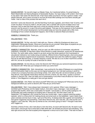 DUSAN WRITER: So now let's begin our Master Class. As I mentioned before, I'm joined today by
Reed Steamroller and Gianna Borgnine of Sandcastle Studios. Our topic today is 3D content. And I have
to say when I first came into Second Life, it had never really occurred to me how a game is made. I had
played Warcraft, and it never occurred to me how did those little buildings and mountains actually get
made. I had no idea of the process that went into it.

And then I came into Second Life, and the first thing I built was a gazebo, and I think it had 12 prims, and
it took me about 14 hours to make it, and all it was, was a cylinder with a bunch of pillars and a roof
because I had no idea that there was such a thing as camera controls. And so I would have to walk
around it and fly around it, to see if the prims were aligned. That was my first exposure to the frustrations
and the art of 3D content development, but fortunately today we have two people with a little more
knowledge of how content development happens. And I'd like to welcome Reed and Gianna.

KIMBERLY WINNINGTON: Thank you.

WILLIAM REED: Hello.

DUSAN WRITER: So first, why don't I start with you, Gianna, a little bit of background about your
organization Sandcastle Studios. What sort of services do you provide? What types of projects are you
working on and with what kind of clients, just for some context?

KIMBERLY WINNINGTON: Basically, what you said, we offer solutions to businesses, educational
institutions, nonprofits, to help them utilize Virtual Worlds to create interactive, social and 3D experiences
for them. Our work really varies, based on we work across that whole spectrum from businesses to
educational institutions, but mostly doing simulations, different kinds of teaching tools, what some people
would call immersive experiences for businesses. Most people have seen the California Legacy Project
that we do with Bernard Drax, or Draxter Despres in-world. We also do a lot of other machinima content
with him, but we do a pretty full scale of services for clients.

DUSAN WRITER: So how did you come into Second Life? What was your personal experience coming
into Second Life? What was your background when you came here?

KIMBERLY WINNINGTON: Well, interestingly, I was working for the state of Delaware as a psychology
and criminal justice major so this was not my original background, but I did start working in-world for
Lindens for a company that does some things similar. And, when they left, we kind of picked up where
they left off. I had originally heard about Second Life from a friend, but, like many, I guess a common
problem in Second Life, I was not really sure of downloading it and what it was all about so it took me--an
article in Time Magazine to really get in here and get started.

DUSAN WRITER: And, Reed, how about yourself? What was your background? What was some of your
background before you came to Second Life? How did you arrive here?

WILLIAM REED: Well, I have always been interested in art in general. When I was a teenager, I
stumbled upon Photoshop and the digital medium. And when I was a teenager, I was working with
programs like QuArK, which was a level editor for QuArK 1 and Quake 2, and it's pretty analogous; it's
functionality was pretty analogous to building here in Second Life. And then when I was 18,
September 11th happened, and I joined the Army two months later. I was a network switching system
operator, which is a fancy term for making phones and email work on the battlefield. I spent nearly three
years overseas and two tours in Iraq. I got out of the Army. I'd always been like a gamer and everything. I
had gamer magazines and everything. I read about Second Life, and I was like, "Oh, that sounds cool." I
logged in, and I was like, "Why are my frames so low, and what's going on here?" I thought it was lame
and I logged out.

And then a friend of mine, who I told about it, from the Army, he stuck with Second Life. He went in and
stuck with it, and he got me to come back a little while later. He showed me around and everything. This
was right around the time that sculpted prims happened--a shout out to Carl Linden. That was his deal--if


                                                      4
 
