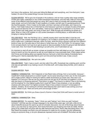 he's here in the audience. And voice was hitting the Beta grid and everything, and, from that point, I was
hooked. It's one of the coolest things I've ever come across.

DUSAN WRITER: We've got a lot of people in the audience, and we have a pretty wide range probably
of folks who really understand or are content developers themselves, and we'll talk a little bit more about
some of the different tools that people are using. But I want to start out actually with something really,
really simple, and sort of let's take I'll call it anatomy of a table, and let's say I'm wandering around. It was
like that first gazebo. I think I made my first table, and then I sat down at that table, and it was at my
knees. I had made it about two or three feet too short because I just had no concept of scale at that point.
But I go around Second Life, and I see tables. I want to buy a table for my boardroom or my home, and
some of them look really great, and some of them don't. Walk through just something as simple as a
table. What is it that a 3D modeler or a 3D content developer is thinking about, or what skills are they
bringing to making that table?

WILLIAM REED: Well, the first thing I do is, I identify exactly what I want the table to look like and,
depending on how complex whatever I'm building is, be it a table or anything else, I might do concept art
just to make sure I understand internally, within my brain, what this thing is going to look like from different
points of view, be it the side view or from above or what have you. And, from there, I'm not saying I have
to do concept artwork, but I just try to get as good an idea as possible of what it's going to look like before
I even start. And, from there I'll start blocking it out with prims, and I'll add detail as I go.

It's important to start off with as simple a shape as possible and then add detail as you go, instead of just
trying to build it up from the ground up with as much detail as it may eventually have, if that makes sense.
And I know you're talking about your gazebo that you had such a hard time making. Everybody has a
starting point. Gianna especially likes to point out mine and how horrible it was. It was a couch.

KIMBERLY WINNINGTON: We call it the coffin.

WILLIAM REED: Yeah, it was a couch, and she calls it the coffin. Everybody has a starting point, and the
only way you get better is by making a bunch of horrible stuff, until it stops being horrible, and it starts to
be good.

DUSAN WRITER: Right.

KIMBERLY WINNINGTON: And it depends on how Reed looks at things, from a non-builder, because I
myself don't create actual prims or content myself. I do do some texturing on them, but, for the most part I
don't create content. What I'm looking for before a table would leave our studio was: How was it put
together? Is it low prim? Did we use any extra prims we can get rid of? Are they put together in such a
way that there's no flickering textures? That there's no gaps? That there's no seams? How is the texturing
and the shading? Is it the highest quality that it could be? Does it have shadows, or are we adding
shadows with extra prims? Is it lighted correctly? Does it have ambient inclusion? Is that baked in?
etcetera, etcetera. So I'm looking for all those extra features that I don't want to see coming out of our
studio, instead of just, "Here are some prims and enough of them."

DUSAN WRITER: So I think you threw a bunch of terms in there that I think we'll have to revisit some of
them.

KIMBERLY WINNINGTON: Okay.

DUSAN WRITER: For example, "bake." I think you said "baking," and I think you said "ambient
occlusion," and that was like a foreign language to me about three years ago. Let's talk a little bit too
about tradeoffs because this opens up sort of a broader discussion, but one of the things about Second
Life is, you only have so many prims. And I know that when I go shopping and I look at a table, there's
going to be a table that's 40 prims with tiny little diamond-size prims, there's little decorating items. And
then there'll be another one that's one prim because it's made out of a sculpty. Are prim allowances
simply an economic thing, or do prim allowances represent some sort of tradeoff? And when we talk


                                                       5
 