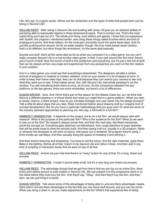 Life, let's say, to a game studio. Where are the similarities and the types of skills that people learn just by
being in Second Life?

WILLIAM REED: Well, being in Second Life and building with prims, it'll give you an abstract skillset of
just being able to manipulate objects in three-dimensional space. That is number one. That's the most
useful thing you'll get out of it. The whole prim thing, level editors and games, I know that my experience
with QuArK, the program I mentioned earlier, was using these things called brushes which are kind of
analogous to prims. And level editors, for the most part, are pretty much the same these days. And it's
just like pushing prims around. As far as asset creation though, like true mesh-based asset creation,
that's a bit different, but other things like animations, it's the same deal basically.

Sounds and stuff, that's all the same deal as far as when you compare it to a video game, but you can't
really compare Second Life to a true-to-blue video game, in that, if you look around the Sim here, there's
just a bunch of stuff. Now the bunch of stuff is this auditorium and everything, but it's just a Sim full of stuff
that can be viewed at from any angle and experienced from any perspective you want on the Sim relative
to your position.

And in a video game, you could say that everything's streamlined. The designers will allot a certain
amount of polygons or material or content, etcetera, to be on your screen in a lot of places at once. In
order to keep their frame rates high, they can do that because they can restrict your camera to see only
what they want you to see, if that makes sense. But, with Second Life, that whole paradigm's out the
window. You see everything that's there at once, all at once. So the comparison between the two
platforms or the two genres, there are some similarities, but there's a lot of differences.

DUSAN WRITER: Sure. And I think that's part of the reason for this Master Class too, as I do think that
there is a different pipeline in a Virtual World than what you might find in a game platform. When you start
to tackle, Gianna, a client project, how do you translate strategic and user needs into the design process?
Talk a little bit about steps that you take. Reed mentioned before about drawing stuff so I imagine kind of
concept development. But do you have a particular methodology that you guys use? Or what are some of
the industry standard approaches to planning out, let's say, a full build or a full Sim?

KIMBERLY WINNINGTON: It depends on the project, but to do a full Sim, we would always start with
research: What is the purpose of this particular Sim? Who is the audience for the Sim? What do we want
to see out of the Sim? So research always comes first, and then the next step, like Reed mentioned,
would be concept art. Everything gets sketched out beforehand, from rough sketches to exact sketches
that will be pretty close to what we actually build. And then laying it all out. Usually in a 3D program, Reed
or whoever the developer is will work on laying that space out in whatever 3D program they're using. I
think mostly we use Maya. And then actually doing the space of modeling it and refining it.

And then there's texturing and shadowing. You have to set the scene, find the right materials, apply them.
Bake in the lighting. Refine all of that. Import it into Second Life and refine it there. And then add in any
kind of scripting or interaction levels that we want on top of all that.

WILLIAM REED: And let me just note that there's no "easy" button for any of that. It's a long, drawn-out
process.

KIMBERLY WINNINGTON: I made it sound really small, but it's a very long and drawn-out process.

WILLIAM REED: The advantage though that we get from that is that we can lay out an entire Sim, done
every prim before ground is even broken in Second Life. We can present it to the prospective client or to
the client before they even buy the Sim. And they'll say, "Okay," and then they'll buy the Sim, and then,
bam, we can just bring it in-world.

DUSAN WRITER: Talk about some of the advantages of being able to--and are there advantages maybe
there aren't--but are there advantages to the fact that you can move stuff around, and you can rez prims.
When you bring a client in, do you make adjustments on the fly? What's that experience like of being


                                                        7
 