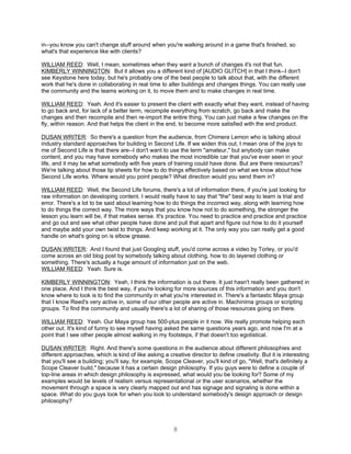 in--you know you can't change stuff around when you're walking around in a game that's finished, so
what's that experience like with clients?

WILLIAM REED: Well, I mean, sometimes when they want a bunch of changes it's not that fun.
KIMBERLY WINNINGTON: But it allows you a different kind of [AUDIO GLITCH] in that I think--I don't
see Keystone here today, but he's probably one of the best people to talk about that, with the different
work that he's done in collaborating in real time to alter buildings and changes things. You can really use
the community and the teams working on it, to move them and to make changes in real time.

WILLIAM REED: Yeah. And it's easier to present the client with exactly what they want, instead of having
to go back and, for lack of a better term, recompile everything from scratch, go back and make the
changes and then recompile and then re-import the entire thing. You can just make a few changes on the
fly, within reason. And that helps the client in the end, to become more satisfied with the end product.

DUSAN WRITER: So there's a question from the audience, from Chimera Lemon who is talking about
industry standard approaches for building in Second Life. If we widen this out, I mean one of the joys to
me of Second Life is that there are--I don't want to use the term "amateur," but anybody can make
content, and you may have somebody who makes the most incredible car that you've ever seen in your
life, and it may be what somebody with five years of training could have done. But are there resources?
We're talking about those tip sheets for how to do things effectively based on what we know about how
Second Life works. Where would you point people? What direction would you send them in?

WILLIAM REED: Well, the Second Life forums, there's a lot of information there, if you're just looking for
raw information on developing content. I would really have to say that "the" best way to learn is trial and
error. There's a lot to be said about learning how to do things the incorrect way, along with learning how
to do things the correct way. The more ways that you know how not to do something, the stronger the
lesson you learn will be, if that makes sense. It's practice. You need to practice and practice and practice
and go out and see what other people have done and pull that apart and figure out how to do it yourself
and maybe add your own twist to things. And keep working at it. The only way you can really get a good
handle on what's going on is elbow grease.

DUSAN WRITER: And I found that just Googling stuff, you'd come across a video by Torley, or you'd
come across an old blog post by somebody talking about clothing, how to do layered clothing or
something. There's actually a huge amount of information just on the web.
WILLIAM REED: Yeah. Sure is.

KIMBERLY WINNINGTON: Yeah, I think the information is out there. It just hasn't really been gathered in
one place. And I think the best way, if you're looking for more sources of this information and you don't
know where to look is to find the community in what you're interested in. There's a fantastic Maya group
that I know Reed's very active in, some of our other people are active in. Machinima groups or scripting
groups. To find the community and usually there's a lot of sharing of those resources going on there.

WILLIAM REED: Yeah. Our Maya group has 500-plus people in it now. We really promote helping each
other out. It's kind of funny to see myself having asked the same questions years ago, and now I'm at a
point that I see other people almost walking in my footsteps, if that doesn't too egotistical.

DUSAN WRITER: Right. And there's some questions in the audience about different philosophies and
different approaches, which is kind of like asking a creative director to define creativity. But it is interesting
that you'll see a building; you'll say, for example, Scope Cleaver, you'll kind of go, "Well, that's definitely a
Scope Cleaver build," because it has a certain design philosophy. If you guys were to define a couple of
top-line areas in which design philosophy is expressed, what would you be looking for? Some of my
examples would be levels of realism versus representational or the user scenarios, whether the
movement through a space is very clearly mapped out and has signage and signaling is done within a
space. What do you guys look for when you look to understand somebody's design approach or design
philosophy?




                                                        8
 