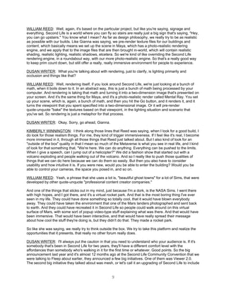 WILLIAM REED: Well, again, it's based on the particular project, but like you're saying, signage and
everything. Second Life is a world where you can fly so stairs are really just a big sign that's saying, "Hey,
you can go upstairs." You know what I mean? As far as design philosophy, we really try to be as realistic
as possible with our builds. Like Gianna was saying, we pre-render texture files for our buildings and
content, which basically means we set up the scene in Maya, which has a photo-realistic rendering
engine, and we apply that to the image files that are then brought in-world, which will contain realistic
shading, realistic lighting, realistic shadows, etcetera. So we're kind of like overriding the Second Life
rendering engine, in a roundabout way, with our more photo-realistic engine. So that's a really good way
to keep prim count down, but still offer a really, really immersive environment for people to experience.

DUSAN WRITER: What you're talking about with rendering, just to clarify, is lighting primarily and
occlusion and things like that?

WILLIAM REED: Well, rendering itself, if you look around Second Life, we're just looking at a bunch of
math, when it boils down to it. In an abstract way, this is just a bunch of math being processed by your
computer. And rendering is taking that math and turning it into a two-dimension image that's presented on
your screen. And it's the same thing for Maya, and it's a photo-realistic render called Mental Ray. You set
up your scene, which is, again, a bunch of math, and then you hit the Go button, and it renders it, and it
turns the viewpoint that you spent specified into a two-dimensional image. Or it will pre-render
quote-unquote "bake" the textures based on that viewpoint, in the lighting situation and scenario that
you've set. So rendering is just a metaphor for that process.

DUSAN WRITER: Okay. Sorry, go ahead, Gianna.

KIMBERLY WINNINGTON: I think along those lines that Reed was saying, when I look for a good build, I
do look for those realism things. For me, they kind of trigger immersiveness. If I feel like it's real, I become
more immersed in it, through all those things that Reed just talked about. But I also kind of look for an
"outside of the box" quality in that I mean so much of the Metaverse is what you see in real life, and I kind
of look for that something that, "We're here. We can do anything. Everything can be pushed to the limits.
When I give a speech, can I jump out of a helicopter?" We did a fashion show that started out with a
volcano exploding and people walking out of the volcano. And so I really like to push those qualities of
things that we can do here because we can do them so easily. But then you also have to consider
usability and how intuitive it is. If you were new, would you be able to enter the building? Would you be
able to control your cameras, the space you posed in, and so on.

WILLIAM REED: Yeah, a phrase that she uses a lot is, "beautiful ghost towns" for a lot of Sims, that were
developed by other quote-unquote "professional content creator companies."

And one of the things that sticks out in my mind, just because I'm a dork, is the NASA Sims. I went there
with high hopes, and I got there, and it's a virtual rocket park. And that is the most boring thing I've ever
seen in my life. They could have done something so totally cool, that it would have blown everybody
away. They could have taken the environment that one of the Mars landers photographed and sent back
to earth. And they could have recreated it in Second Life so people could walk around on this virtual
surface of Mars, with some sort of popup video-type stuff explaining what was there. And that would have
been immersive. That would have been interactive, and that would have really spread their message
about how cool the stuff they're doing is, but they didn't do that. They made a rocket park.

So like she was saying, we really try to think outside the box. We try to take this platform and realize the
opportunities that it presents, that really no other forum really does.

DUSAN WRITER: I'll always put the caution in that you need to understand who your audience is. If it's
somebody that's been in Second Life for two years, they'll have a different comfort level with the
affordances than somebody who's walking in it for the first time or whatever. Good points. So the big
announcement last year and it's almost 12 months ago at the Second Life Community Convention that we
were talking to Fleep about earlier, they announced a few big initiatives. One of them was Viewer 2.0.
The second big initiative they talked about was mesh, or let's call it an upgrading of Second Life to include


                                                       9
 