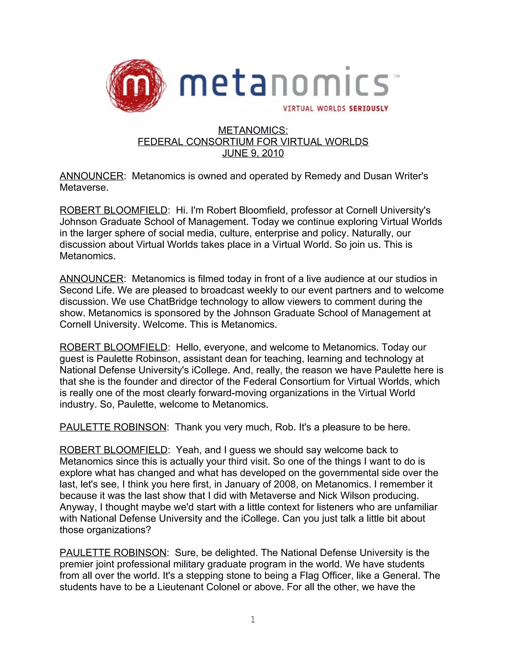 METANOMICS:
                  FEDERAL CONSORTIUM FOR VIRTUAL WORLDS
                               JUNE 9, 2010

ANNOUNCER: Metanomics is owned and operated by Remedy and Dusan Writer's
Metaverse.

ROBERT BLOOMFIELD: Hi. I'm Robert Bloomfield, professor at Cornell University's
Johnson Graduate School of Management. Today we continue exploring Virtual Worlds
in the larger sphere of social media, culture, enterprise and policy. Naturally, our
discussion about Virtual Worlds takes place in a Virtual World. So join us. This is
Metanomics.

ANNOUNCER: Metanomics is filmed today in front of a live audience at our studios in
Second Life. We are pleased to broadcast weekly to our event partners and to welcome
discussion. We use ChatBridge technology to allow viewers to comment during the
show. Metanomics is sponsored by the Johnson Graduate School of Management at
Cornell University. Welcome. This is Metanomics.

ROBERT BLOOMFIELD: Hello, everyone, and welcome to Metanomics. Today our
guest is Paulette Robinson, assistant dean for teaching, learning and technology at
National Defense University's iCollege. And, really, the reason we have Paulette here is
that she is the founder and director of the Federal Consortium for Virtual Worlds, which
is really one of the most clearly forward-moving organizations in the Virtual World
industry. So, Paulette, welcome to Metanomics.

PAULETTE ROBINSON: Thank you very much, Rob. It's a pleasure to be here.

ROBERT BLOOMFIELD: Yeah, and I guess we should say welcome back to
Metanomics since this is actually your third visit. So one of the things I want to do is
explore what has changed and what has developed on the governmental side over the
last, let's see, I think you here first, in January of 2008, on Metanomics. I remember it
because it was the last show that I did with Metaverse and Nick Wilson producing.
Anyway, I thought maybe we'd start with a little context for listeners who are unfamiliar
with National Defense University and the iCollege. Can you just talk a little bit about
those organizations?

PAULETTE ROBINSON: Sure, be delighted. The National Defense University is the
premier joint professional military graduate program in the world. We have students
from all over the world. It's a stepping stone to being a Flag Officer, like a General. The
students have to be a Lieutenant Colonel or above. For all the other, we have the


                                             1
 