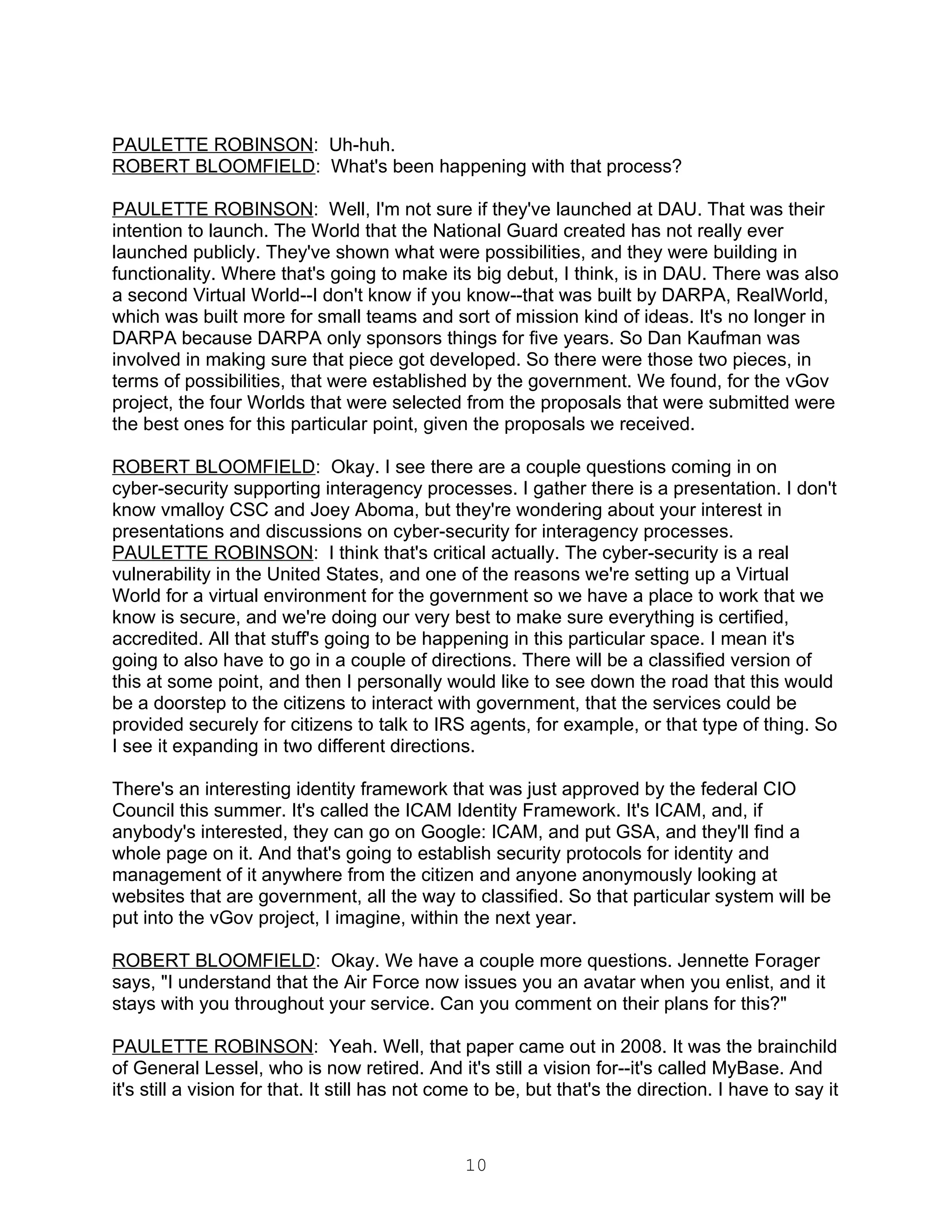 PAULETTE ROBINSON: Uh-huh.
ROBERT BLOOMFIELD: What's been happening with that process?

PAULETTE ROBINSON: Well, I'm not sure if they've launched at DAU. That was their
intention to launch. The World that the National Guard created has not really ever
launched publicly. They've shown what were possibilities, and they were building in
functionality. Where that's going to make its big debut, I think, is in DAU. There was also
a second Virtual World--I don't know if you know--that was built by DARPA, RealWorld,
which was built more for small teams and sort of mission kind of ideas. It's no longer in
DARPA because DARPA only sponsors things for five years. So Dan Kaufman was
involved in making sure that piece got developed. So there were those two pieces, in
terms of possibilities, that were established by the government. We found, for the vGov
project, the four Worlds that were selected from the proposals that were submitted were
the best ones for this particular point, given the proposals we received.

ROBERT BLOOMFIELD: Okay. I see there are a couple questions coming in on
cyber-security supporting interagency processes. I gather there is a presentation. I don't
know vmalloy CSC and Joey Aboma, but they're wondering about your interest in
presentations and discussions on cyber-security for interagency processes.
PAULETTE ROBINSON: I think that's critical actually. The cyber-security is a real
vulnerability in the United States, and one of the reasons we're setting up a Virtual
World for a virtual environment for the government so we have a place to work that we
know is secure, and we're doing our very best to make sure everything is certified,
accredited. All that stuff's going to be happening in this particular space. I mean it's
going to also have to go in a couple of directions. There will be a classified version of
this at some point, and then I personally would like to see down the road that this would
be a doorstep to the citizens to interact with government, that the services could be
provided securely for citizens to talk to IRS agents, for example, or that type of thing. So
I see it expanding in two different directions.

There's an interesting identity framework that was just approved by the federal CIO
Council this summer. It's called the ICAM Identity Framework. It's ICAM, and, if
anybody's interested, they can go on Google: ICAM, and put GSA, and they'll find a
whole page on it. And that's going to establish security protocols for identity and
management of it anywhere from the citizen and anyone anonymously looking at
websites that are government, all the way to classified. So that particular system will be
put into the vGov project, I imagine, within the next year.

ROBERT BLOOMFIELD: Okay. We have a couple more questions. Jennette Forager
says, "I understand that the Air Force now issues you an avatar when you enlist, and it
stays with you throughout your service. Can you comment on their plans for this?"

PAULETTE ROBINSON: Yeah. Well, that paper came out in 2008. It was the brainchild
of General Lessel, who is now retired. And it's still a vision for--it's called MyBase. And
it's still a vision for that. It still has not come to be, but that's the direction. I have to say it



                                                 10
 