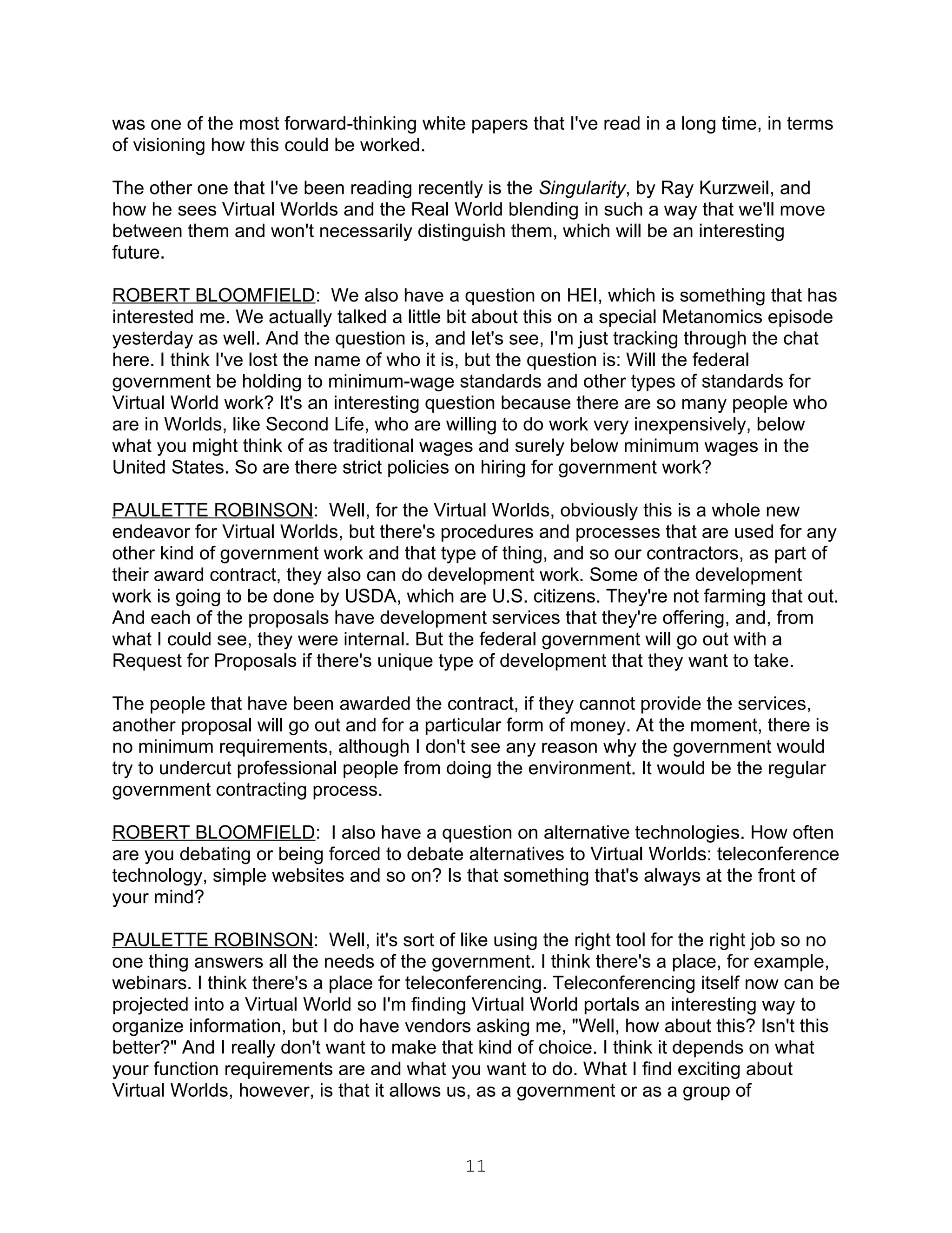 was one of the most forward-thinking white papers that I've read in a long time, in terms
of visioning how this could be worked.

The other one that I've been reading recently is the Singularity, by Ray Kurzweil, and
how he sees Virtual Worlds and the Real World blending in such a way that we'll move
between them and won't necessarily distinguish them, which will be an interesting
future.

ROBERT BLOOMFIELD: We also have a question on HEI, which is something that has
interested me. We actually talked a little bit about this on a special Metanomics episode
yesterday as well. And the question is, and let's see, I'm just tracking through the chat
here. I think I've lost the name of who it is, but the question is: Will the federal
government be holding to minimum-wage standards and other types of standards for
Virtual World work? It's an interesting question because there are so many people who
are in Worlds, like Second Life, who are willing to do work very inexpensively, below
what you might think of as traditional wages and surely below minimum wages in the
United States. So are there strict policies on hiring for government work?

PAULETTE ROBINSON: Well, for the Virtual Worlds, obviously this is a whole new
endeavor for Virtual Worlds, but there's procedures and processes that are used for any
other kind of government work and that type of thing, and so our contractors, as part of
their award contract, they also can do development work. Some of the development
work is going to be done by USDA, which are U.S. citizens. They're not farming that out.
And each of the proposals have development services that they're offering, and, from
what I could see, they were internal. But the federal government will go out with a
Request for Proposals if there's unique type of development that they want to take.

The people that have been awarded the contract, if they cannot provide the services,
another proposal will go out and for a particular form of money. At the moment, there is
no minimum requirements, although I don't see any reason why the government would
try to undercut professional people from doing the environment. It would be the regular
government contracting process.

ROBERT BLOOMFIELD: I also have a question on alternative technologies. How often
are you debating or being forced to debate alternatives to Virtual Worlds: teleconference
technology, simple websites and so on? Is that something that's always at the front of
your mind?

PAULETTE ROBINSON: Well, it's sort of like using the right tool for the right job so no
one thing answers all the needs of the government. I think there's a place, for example,
webinars. I think there's a place for teleconferencing. Teleconferencing itself now can be
projected into a Virtual World so I'm finding Virtual World portals an interesting way to
organize information, but I do have vendors asking me, "Well, how about this? Isn't this
better?" And I really don't want to make that kind of choice. I think it depends on what
your function requirements are and what you want to do. What I find exciting about
Virtual Worlds, however, is that it allows us, as a government or as a group of



                                           11
 