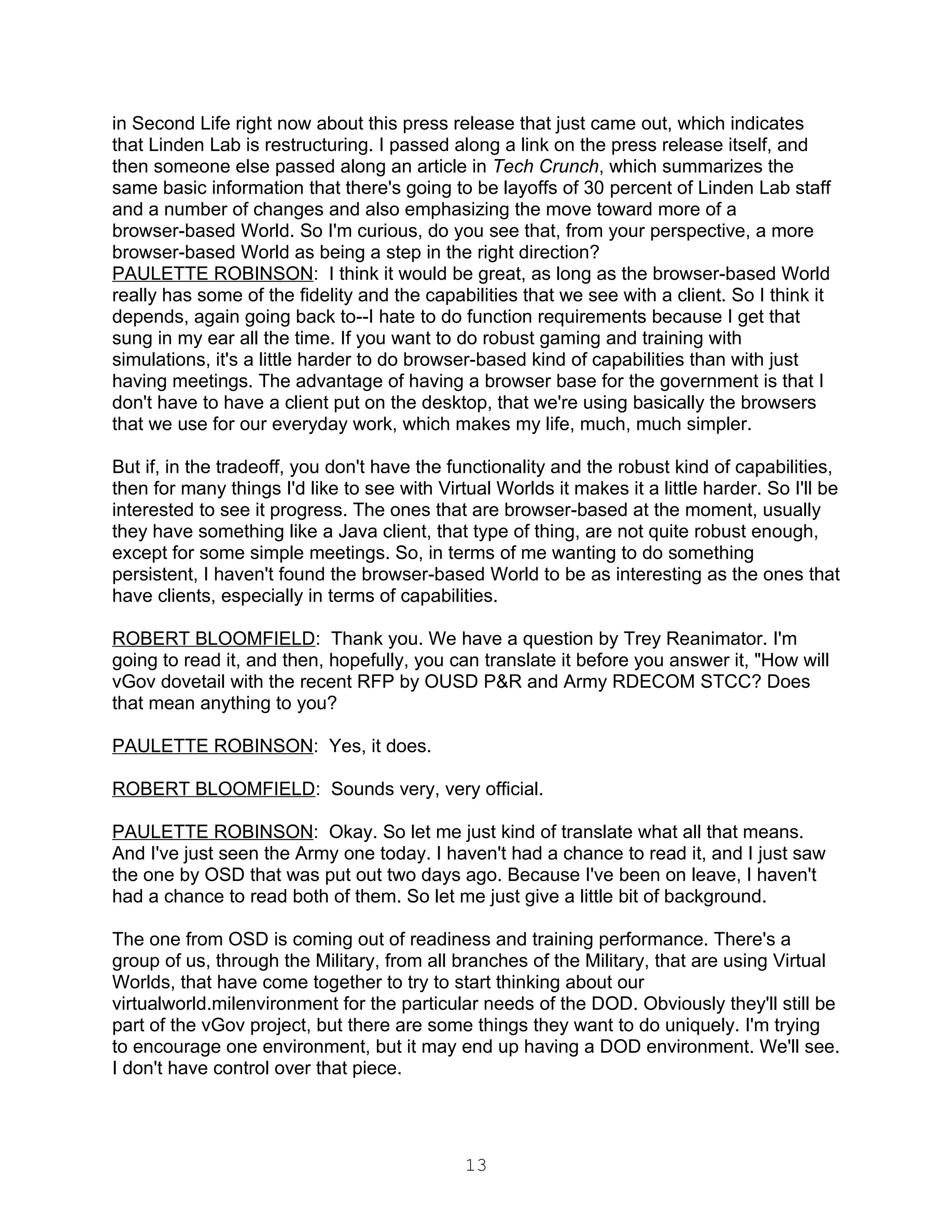 in Second Life right now about this press release that just came out, which indicates
that Linden Lab is restructuring. I passed along a link on the press release itself, and
then someone else passed along an article in Tech Crunch, which summarizes the
same basic information that there's going to be layoffs of 30 percent of Linden Lab staff
and a number of changes and also emphasizing the move toward more of a
browser-based World. So I'm curious, do you see that, from your perspective, a more
browser-based World as being a step in the right direction?
PAULETTE ROBINSON: I think it would be great, as long as the browser-based World
really has some of the fidelity and the capabilities that we see with a client. So I think it
depends, again going back to--I hate to do function requirements because I get that
sung in my ear all the time. If you want to do robust gaming and training with
simulations, it's a little harder to do browser-based kind of capabilities than with just
having meetings. The advantage of having a browser base for the government is that I
don't have to have a client put on the desktop, that we're using basically the browsers
that we use for our everyday work, which makes my life, much, much simpler.

But if, in the tradeoff, you don't have the functionality and the robust kind of capabilities,
then for many things I'd like to see with Virtual Worlds it makes it a little harder. So I'll be
interested to see it progress. The ones that are browser-based at the moment, usually
they have something like a Java client, that type of thing, are not quite robust enough,
except for some simple meetings. So, in terms of me wanting to do something
persistent, I haven't found the browser-based World to be as interesting as the ones that
have clients, especially in terms of capabilities.

ROBERT BLOOMFIELD: Thank you. We have a question by Trey Reanimator. I'm
going to read it, and then, hopefully, you can translate it before you answer it, "How will
vGov dovetail with the recent RFP by OUSD P&R and Army RDECOM STCC? Does
that mean anything to you?

PAULETTE ROBINSON: Yes, it does.

ROBERT BLOOMFIELD: Sounds very, very official.

PAULETTE ROBINSON: Okay. So let me just kind of translate what all that means.
And I've just seen the Army one today. I haven't had a chance to read it, and I just saw
the one by OSD that was put out two days ago. Because I've been on leave, I haven't
had a chance to read both of them. So let me just give a little bit of background.

The one from OSD is coming out of readiness and training performance. There's a
group of us, through the Military, from all branches of the Military, that are using Virtual
Worlds, that have come together to try to start thinking about our
virtualworld.milenvironment for the particular needs of the DOD. Obviously they'll still be
part of the vGov project, but there are some things they want to do uniquely. I'm trying
to encourage one environment, but it may end up having a DOD environment. We'll see.
I don't have control over that piece.




                                              13
 