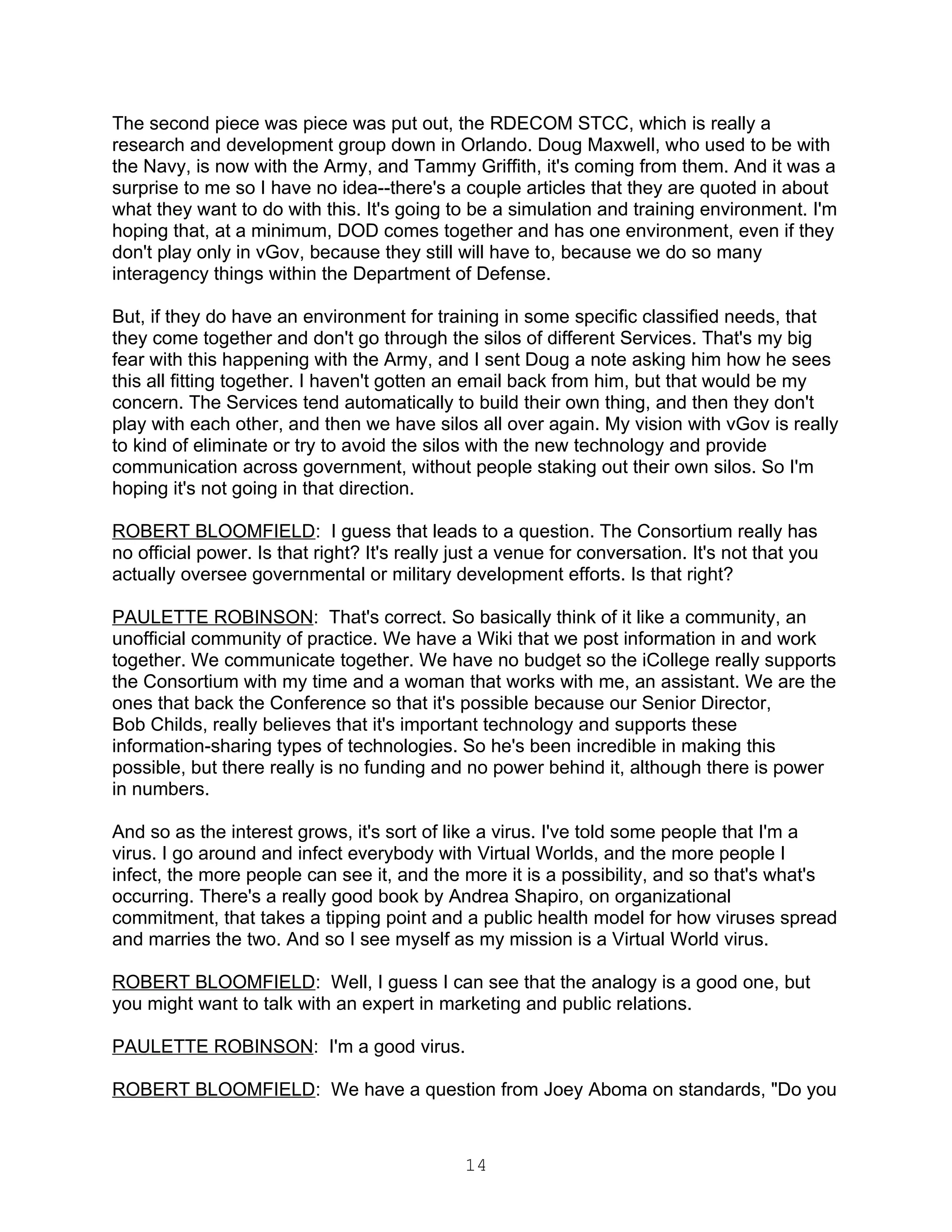 The second piece was piece was put out, the RDECOM STCC, which is really a
research and development group down in Orlando. Doug Maxwell, who used to be with
the Navy, is now with the Army, and Tammy Griffith, it's coming from them. And it was a
surprise to me so I have no idea--there's a couple articles that they are quoted in about
what they want to do with this. It's going to be a simulation and training environment. I'm
hoping that, at a minimum, DOD comes together and has one environment, even if they
don't play only in vGov, because they still will have to, because we do so many
interagency things within the Department of Defense.

But, if they do have an environment for training in some specific classified needs, that
they come together and don't go through the silos of different Services. That's my big
fear with this happening with the Army, and I sent Doug a note asking him how he sees
this all fitting together. I haven't gotten an email back from him, but that would be my
concern. The Services tend automatically to build their own thing, and then they don't
play with each other, and then we have silos all over again. My vision with vGov is really
to kind of eliminate or try to avoid the silos with the new technology and provide
communication across government, without people staking out their own silos. So I'm
hoping it's not going in that direction.

ROBERT BLOOMFIELD: I guess that leads to a question. The Consortium really has
no official power. Is that right? It's really just a venue for conversation. It's not that you
actually oversee governmental or military development efforts. Is that right?

PAULETTE ROBINSON: That's correct. So basically think of it like a community, an
unofficial community of practice. We have a Wiki that we post information in and work
together. We communicate together. We have no budget so the iCollege really supports
the Consortium with my time and a woman that works with me, an assistant. We are the
ones that back the Conference so that it's possible because our Senior Director,
Bob Childs, really believes that it's important technology and supports these
information-sharing types of technologies. So he's been incredible in making this
possible, but there really is no funding and no power behind it, although there is power
in numbers.

And so as the interest grows, it's sort of like a virus. I've told some people that I'm a
virus. I go around and infect everybody with Virtual Worlds, and the more people I
infect, the more people can see it, and the more it is a possibility, and so that's what's
occurring. There's a really good book by Andrea Shapiro, on organizational
commitment, that takes a tipping point and a public health model for how viruses spread
and marries the two. And so I see myself as my mission is a Virtual World virus.

ROBERT BLOOMFIELD: Well, I guess I can see that the analogy is a good one, but
you might want to talk with an expert in marketing and public relations.

PAULETTE ROBINSON: I'm a good virus.

ROBERT BLOOMFIELD: We have a question from Joey Aboma on standards, "Do you



                                              14
 