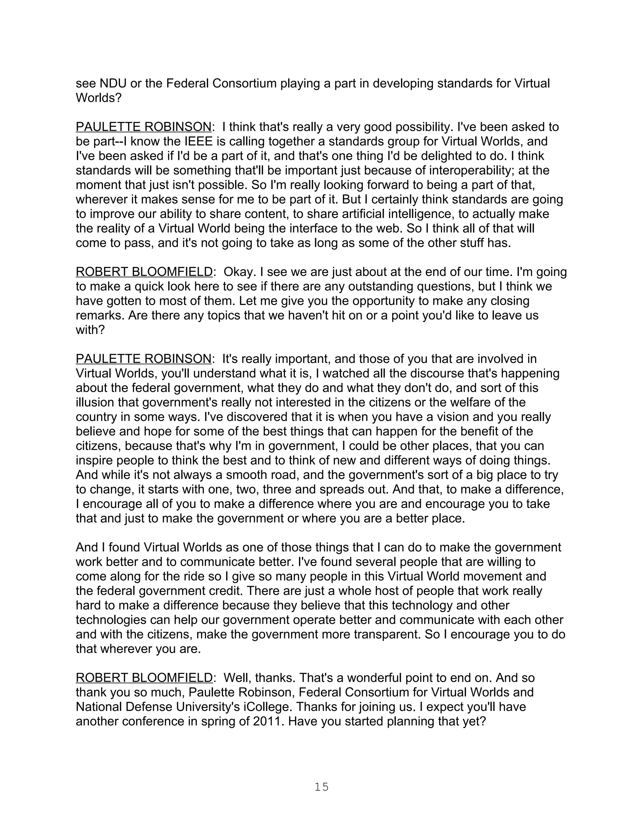 see NDU or the Federal Consortium playing a part in developing standards for Virtual
Worlds?

PAULETTE ROBINSON: I think that's really a very good possibility. I've been asked to
be part--I know the IEEE is calling together a standards group for Virtual Worlds, and
I've been asked if I'd be a part of it, and that's one thing I'd be delighted to do. I think
standards will be something that'll be important just because of interoperability; at the
moment that just isn't possible. So I'm really looking forward to being a part of that,
wherever it makes sense for me to be part of it. But I certainly think standards are going
to improve our ability to share content, to share artificial intelligence, to actually make
the reality of a Virtual World being the interface to the web. So I think all of that will
come to pass, and it's not going to take as long as some of the other stuff has.

ROBERT BLOOMFIELD: Okay. I see we are just about at the end of our time. I'm going
to make a quick look here to see if there are any outstanding questions, but I think we
have gotten to most of them. Let me give you the opportunity to make any closing
remarks. Are there any topics that we haven't hit on or a point you'd like to leave us
with?

PAULETTE ROBINSON: It's really important, and those of you that are involved in
Virtual Worlds, you'll understand what it is, I watched all the discourse that's happening
about the federal government, what they do and what they don't do, and sort of this
illusion that government's really not interested in the citizens or the welfare of the
country in some ways. I've discovered that it is when you have a vision and you really
believe and hope for some of the best things that can happen for the benefit of the
citizens, because that's why I'm in government, I could be other places, that you can
inspire people to think the best and to think of new and different ways of doing things.
And while it's not always a smooth road, and the government's sort of a big place to try
to change, it starts with one, two, three and spreads out. And that, to make a difference,
I encourage all of you to make a difference where you are and encourage you to take
that and just to make the government or where you are a better place.

And I found Virtual Worlds as one of those things that I can do to make the government
work better and to communicate better. I've found several people that are willing to
come along for the ride so I give so many people in this Virtual World movement and
the federal government credit. There are just a whole host of people that work really
hard to make a difference because they believe that this technology and other
technologies can help our government operate better and communicate with each other
and with the citizens, make the government more transparent. So I encourage you to do
that wherever you are.

ROBERT BLOOMFIELD: Well, thanks. That's a wonderful point to end on. And so
thank you so much, Paulette Robinson, Federal Consortium for Virtual Worlds and
National Defense University's iCollege. Thanks for joining us. I expect you'll have
another conference in spring of 2011. Have you started planning that yet?




                                            15
 
