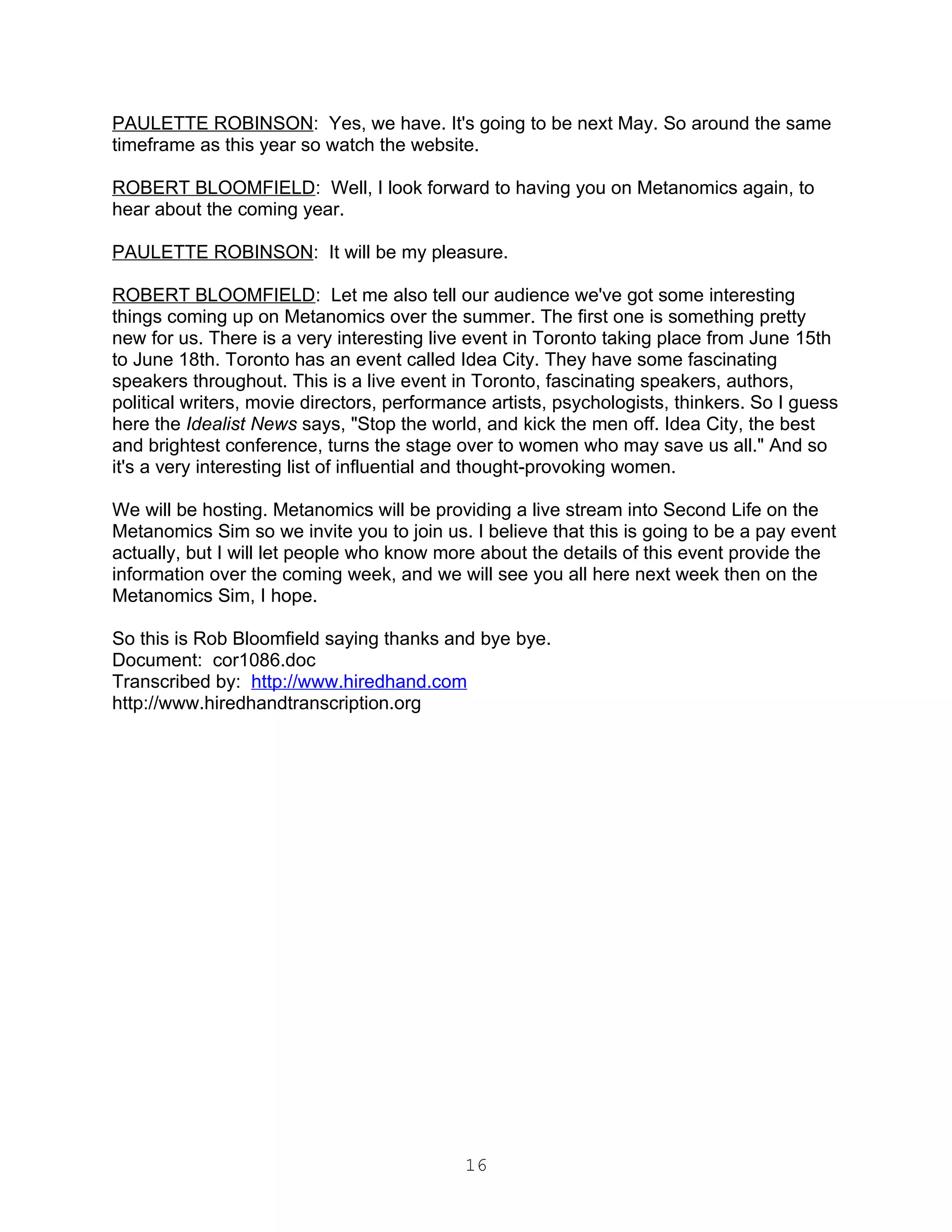 PAULETTE ROBINSON: Yes, we have. It's going to be next May. So around the same
timeframe as this year so watch the website.

ROBERT BLOOMFIELD: Well, I look forward to having you on Metanomics again, to
hear about the coming year.

PAULETTE ROBINSON: It will be my pleasure.

ROBERT BLOOMFIELD: Let me also tell our audience we've got some interesting
things coming up on Metanomics over the summer. The first one is something pretty
new for us. There is a very interesting live event in Toronto taking place from June 15th
to June 18th. Toronto has an event called Idea City. They have some fascinating
speakers throughout. This is a live event in Toronto, fascinating speakers, authors,
political writers, movie directors, performance artists, psychologists, thinkers. So I guess
here the Idealist News says, "Stop the world, and kick the men off. Idea City, the best
and brightest conference, turns the stage over to women who may save us all." And so
it's a very interesting list of influential and thought-provoking women.

We will be hosting. Metanomics will be providing a live stream into Second Life on the
Metanomics Sim so we invite you to join us. I believe that this is going to be a pay event
actually, but I will let people who know more about the details of this event provide the
information over the coming week, and we will see you all here next week then on the
Metanomics Sim, I hope.

So this is Rob Bloomfield saying thanks and bye bye.
Document: cor1086.doc
Transcribed by: http://www.hiredhand.com
http://www.hiredhandtranscription.org




                                            16
 