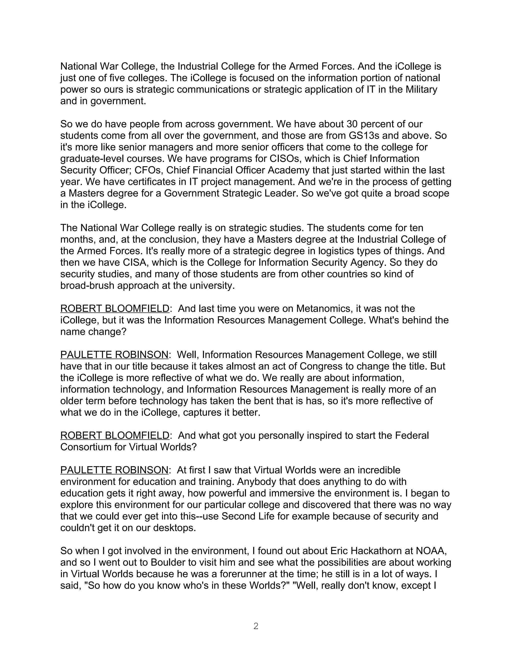 National War College, the Industrial College for the Armed Forces. And the iCollege is
just one of five colleges. The iCollege is focused on the information portion of national
power so ours is strategic communications or strategic application of IT in the Military
and in government.

So we do have people from across government. We have about 30 percent of our
students come from all over the government, and those are from GS13s and above. So
it's more like senior managers and more senior officers that come to the college for
graduate-level courses. We have programs for CISOs, which is Chief Information
Security Officer; CFOs, Chief Financial Officer Academy that just started within the last
year. We have certificates in IT project management. And we're in the process of getting
a Masters degree for a Government Strategic Leader. So we've got quite a broad scope
in the iCollege.

The National War College really is on strategic studies. The students come for ten
months, and, at the conclusion, they have a Masters degree at the Industrial College of
the Armed Forces. It's really more of a strategic degree in logistics types of things. And
then we have CISA, which is the College for Information Security Agency. So they do
security studies, and many of those students are from other countries so kind of
broad-brush approach at the university.

ROBERT BLOOMFIELD: And last time you were on Metanomics, it was not the
iCollege, but it was the Information Resources Management College. What's behind the
name change?

PAULETTE ROBINSON: Well, Information Resources Management College, we still
have that in our title because it takes almost an act of Congress to change the title. But
the iCollege is more reflective of what we do. We really are about information,
information technology, and Information Resources Management is really more of an
older term before technology has taken the bent that is has, so it's more reflective of
what we do in the iCollege, captures it better.

ROBERT BLOOMFIELD: And what got you personally inspired to start the Federal
Consortium for Virtual Worlds?

PAULETTE ROBINSON: At first I saw that Virtual Worlds were an incredible
environment for education and training. Anybody that does anything to do with
education gets it right away, how powerful and immersive the environment is. I began to
explore this environment for our particular college and discovered that there was no way
that we could ever get into this--use Second Life for example because of security and
couldn't get it on our desktops.

So when I got involved in the environment, I found out about Eric Hackathorn at NOAA,
and so I went out to Boulder to visit him and see what the possibilities are about working
in Virtual Worlds because he was a forerunner at the time; he still is in a lot of ways. I
said, "So how do you know who's in these Worlds?" "Well, really don't know, except I



                                             2
 