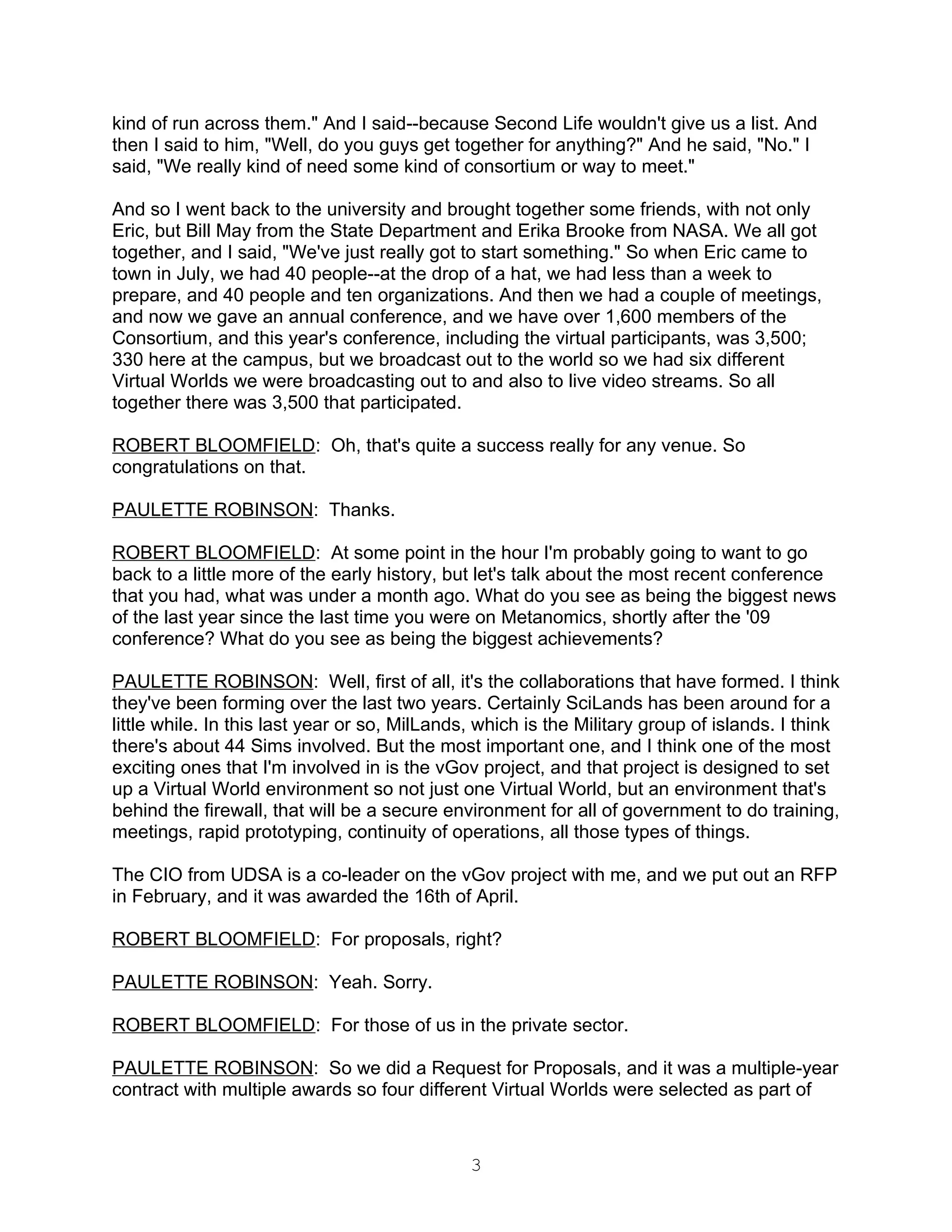 kind of run across them." And I said--because Second Life wouldn't give us a list. And
then I said to him, "Well, do you guys get together for anything?" And he said, "No." I
said, "We really kind of need some kind of consortium or way to meet."

And so I went back to the university and brought together some friends, with not only
Eric, but Bill May from the State Department and Erika Brooke from NASA. We all got
together, and I said, "We've just really got to start something." So when Eric came to
town in July, we had 40 people--at the drop of a hat, we had less than a week to
prepare, and 40 people and ten organizations. And then we had a couple of meetings,
and now we gave an annual conference, and we have over 1,600 members of the
Consortium, and this year's conference, including the virtual participants, was 3,500;
330 here at the campus, but we broadcast out to the world so we had six different
Virtual Worlds we were broadcasting out to and also to live video streams. So all
together there was 3,500 that participated.

ROBERT BLOOMFIELD: Oh, that's quite a success really for any venue. So
congratulations on that.

PAULETTE ROBINSON: Thanks.

ROBERT BLOOMFIELD: At some point in the hour I'm probably going to want to go
back to a little more of the early history, but let's talk about the most recent conference
that you had, what was under a month ago. What do you see as being the biggest news
of the last year since the last time you were on Metanomics, shortly after the '09
conference? What do you see as being the biggest achievements?

PAULETTE ROBINSON: Well, first of all, it's the collaborations that have formed. I think
they've been forming over the last two years. Certainly SciLands has been around for a
little while. In this last year or so, MilLands, which is the Military group of islands. I think
there's about 44 Sims involved. But the most important one, and I think one of the most
exciting ones that I'm involved in is the vGov project, and that project is designed to set
up a Virtual World environment so not just one Virtual World, but an environment that's
behind the firewall, that will be a secure environment for all of government to do training,
meetings, rapid prototyping, continuity of operations, all those types of things.

The CIO from UDSA is a co-leader on the vGov project with me, and we put out an RFP
in February, and it was awarded the 16th of April.

ROBERT BLOOMFIELD: For proposals, right?

PAULETTE ROBINSON: Yeah. Sorry.

ROBERT BLOOMFIELD: For those of us in the private sector.

PAULETTE ROBINSON: So we did a Request for Proposals, and it was a multiple-year
contract with multiple awards so four different Virtual Worlds were selected as part of



                                               3
 