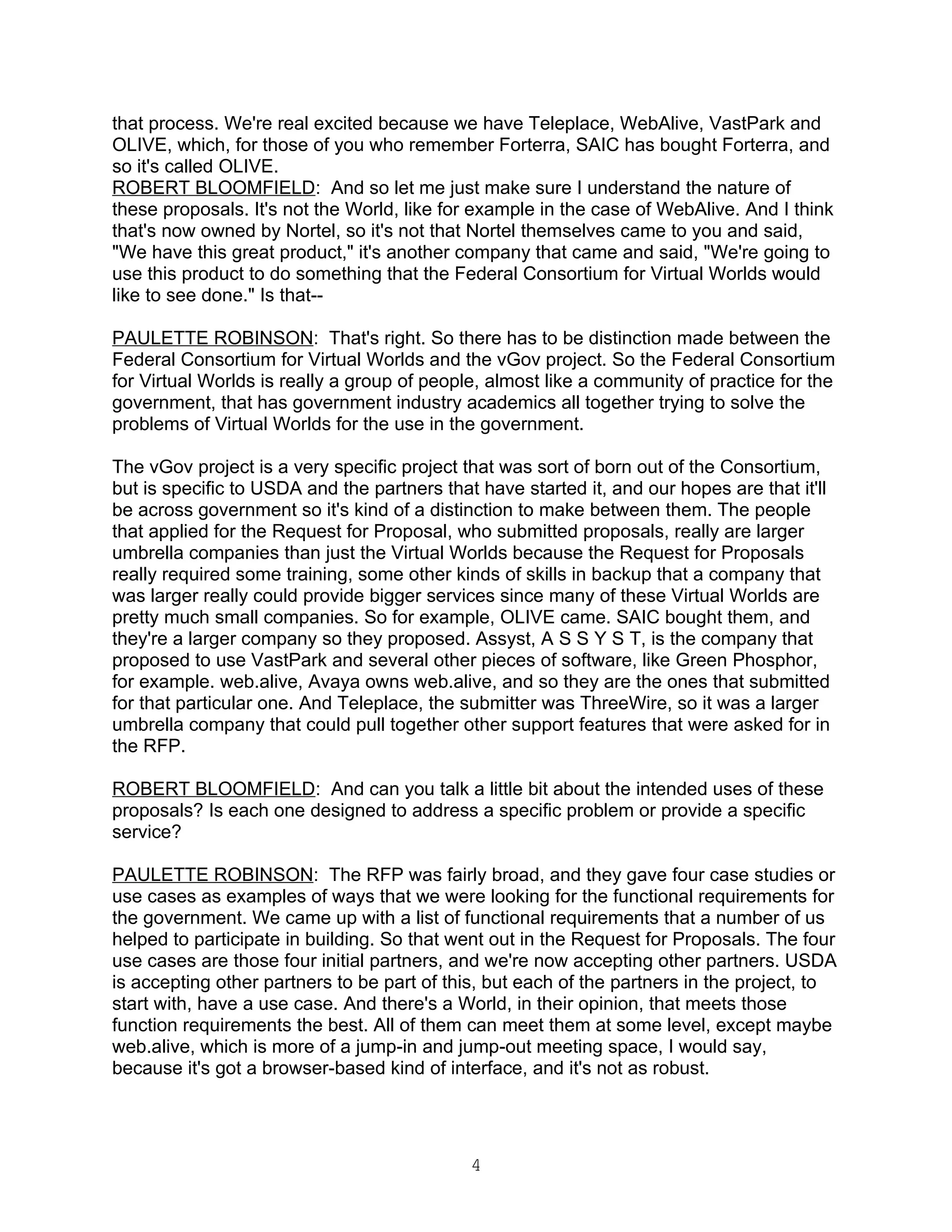that process. We're real excited because we have Teleplace, WebAlive, VastPark and
OLIVE, which, for those of you who remember Forterra, SAIC has bought Forterra, and
so it's called OLIVE.
ROBERT BLOOMFIELD: And so let me just make sure I understand the nature of
these proposals. It's not the World, like for example in the case of WebAlive. And I think
that's now owned by Nortel, so it's not that Nortel themselves came to you and said,
"We have this great product," it's another company that came and said, "We're going to
use this product to do something that the Federal Consortium for Virtual Worlds would
like to see done." Is that--

PAULETTE ROBINSON: That's right. So there has to be distinction made between the
Federal Consortium for Virtual Worlds and the vGov project. So the Federal Consortium
for Virtual Worlds is really a group of people, almost like a community of practice for the
government, that has government industry academics all together trying to solve the
problems of Virtual Worlds for the use in the government.

The vGov project is a very specific project that was sort of born out of the Consortium,
but is specific to USDA and the partners that have started it, and our hopes are that it'll
be across government so it's kind of a distinction to make between them. The people
that applied for the Request for Proposal, who submitted proposals, really are larger
umbrella companies than just the Virtual Worlds because the Request for Proposals
really required some training, some other kinds of skills in backup that a company that
was larger really could provide bigger services since many of these Virtual Worlds are
pretty much small companies. So for example, OLIVE came. SAIC bought them, and
they're a larger company so they proposed. Assyst, A S S Y S T, is the company that
proposed to use VastPark and several other pieces of software, like Green Phosphor,
for example. web.alive, Avaya owns web.alive, and so they are the ones that submitted
for that particular one. And Teleplace, the submitter was ThreeWire, so it was a larger
umbrella company that could pull together other support features that were asked for in
the RFP.

ROBERT BLOOMFIELD: And can you talk a little bit about the intended uses of these
proposals? Is each one designed to address a specific problem or provide a specific
service?

PAULETTE ROBINSON: The RFP was fairly broad, and they gave four case studies or
use cases as examples of ways that we were looking for the functional requirements for
the government. We came up with a list of functional requirements that a number of us
helped to participate in building. So that went out in the Request for Proposals. The four
use cases are those four initial partners, and we're now accepting other partners. USDA
is accepting other partners to be part of this, but each of the partners in the project, to
start with, have a use case. And there's a World, in their opinion, that meets those
function requirements the best. All of them can meet them at some level, except maybe
web.alive, which is more of a jump-in and jump-out meeting space, I would say,
because it's got a browser-based kind of interface, and it's not as robust.




                                             4
 