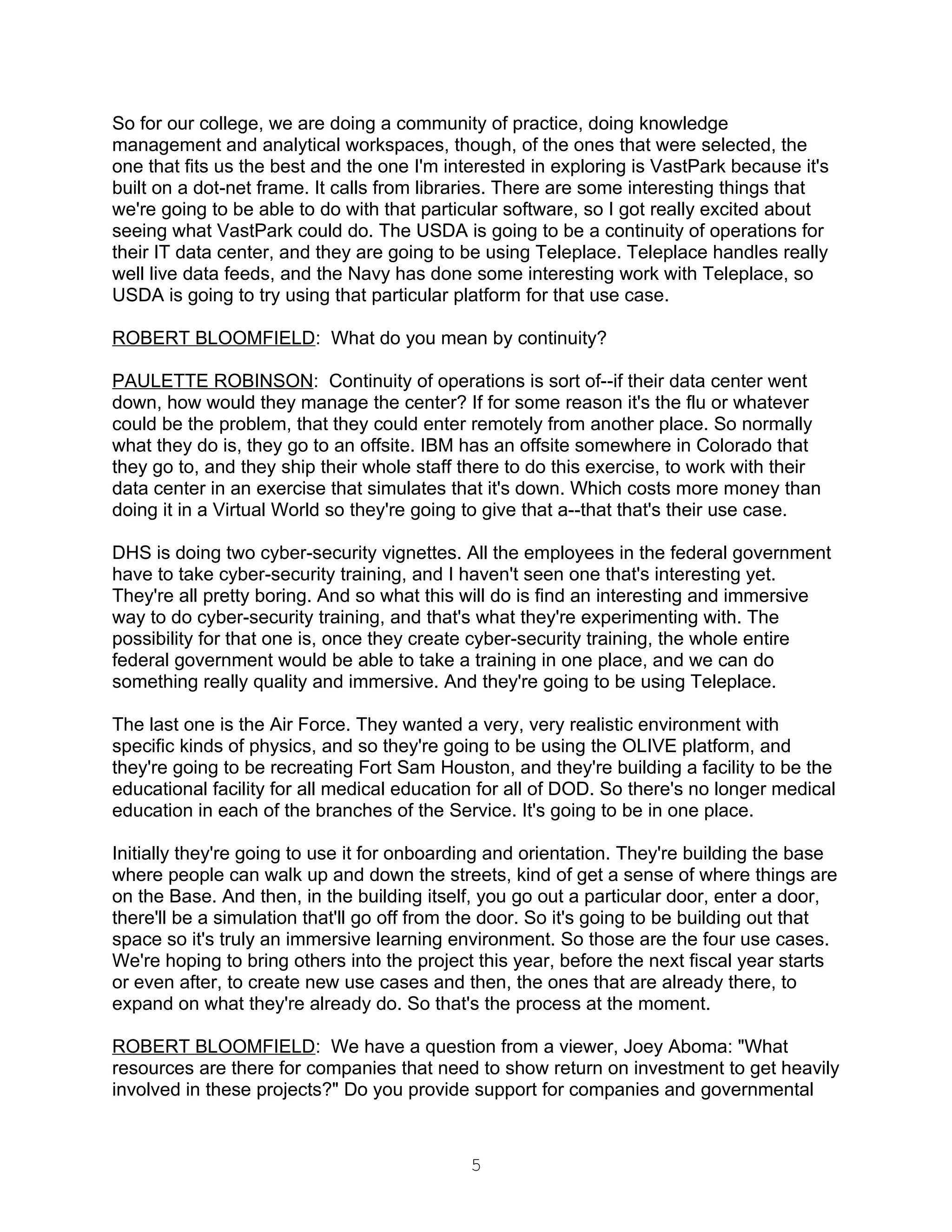 So for our college, we are doing a community of practice, doing knowledge
management and analytical workspaces, though, of the ones that were selected, the
one that fits us the best and the one I'm interested in exploring is VastPark because it's
built on a dot-net frame. It calls from libraries. There are some interesting things that
we're going to be able to do with that particular software, so I got really excited about
seeing what VastPark could do. The USDA is going to be a continuity of operations for
their IT data center, and they are going to be using Teleplace. Teleplace handles really
well live data feeds, and the Navy has done some interesting work with Teleplace, so
USDA is going to try using that particular platform for that use case.

ROBERT BLOOMFIELD: What do you mean by continuity?

PAULETTE ROBINSON: Continuity of operations is sort of--if their data center went
down, how would they manage the center? If for some reason it's the flu or whatever
could be the problem, that they could enter remotely from another place. So normally
what they do is, they go to an offsite. IBM has an offsite somewhere in Colorado that
they go to, and they ship their whole staff there to do this exercise, to work with their
data center in an exercise that simulates that it's down. Which costs more money than
doing it in a Virtual World so they're going to give that a--that that's their use case.

DHS is doing two cyber-security vignettes. All the employees in the federal government
have to take cyber-security training, and I haven't seen one that's interesting yet.
They're all pretty boring. And so what this will do is find an interesting and immersive
way to do cyber-security training, and that's what they're experimenting with. The
possibility for that one is, once they create cyber-security training, the whole entire
federal government would be able to take a training in one place, and we can do
something really quality and immersive. And they're going to be using Teleplace.

The last one is the Air Force. They wanted a very, very realistic environment with
specific kinds of physics, and so they're going to be using the OLIVE platform, and
they're going to be recreating Fort Sam Houston, and they're building a facility to be the
educational facility for all medical education for all of DOD. So there's no longer medical
education in each of the branches of the Service. It's going to be in one place.

Initially they're going to use it for onboarding and orientation. They're building the base
where people can walk up and down the streets, kind of get a sense of where things are
on the Base. And then, in the building itself, you go out a particular door, enter a door,
there'll be a simulation that'll go off from the door. So it's going to be building out that
space so it's truly an immersive learning environment. So those are the four use cases.
We're hoping to bring others into the project this year, before the next fiscal year starts
or even after, to create new use cases and then, the ones that are already there, to
expand on what they're already do. So that's the process at the moment.

ROBERT BLOOMFIELD: We have a question from a viewer, Joey Aboma: "What
resources are there for companies that need to show return on investment to get heavily
involved in these projects?" Do you provide support for companies and governmental



                                             5
 