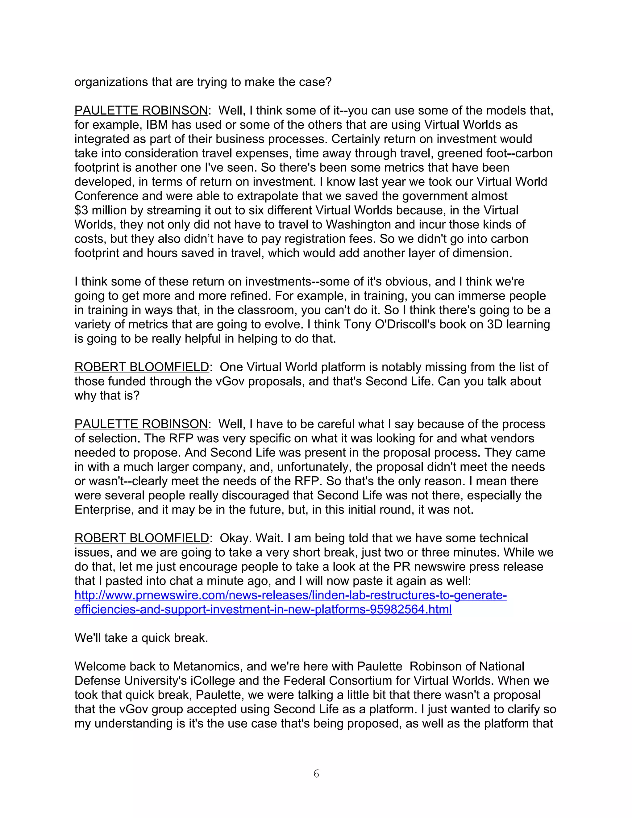 organizations that are trying to make the case?

PAULETTE ROBINSON: Well, I think some of it--you can use some of the models that,
for example, IBM has used or some of the others that are using Virtual Worlds as
integrated as part of their business processes. Certainly return on investment would
take into consideration travel expenses, time away through travel, greened foot--carbon
footprint is another one I've seen. So there's been some metrics that have been
developed, in terms of return on investment. I know last year we took our Virtual World
Conference and were able to extrapolate that we saved the government almost
$3 million by streaming it out to six different Virtual Worlds because, in the Virtual
Worlds, they not only did not have to travel to Washington and incur those kinds of
costs, but they also didn’t have to pay registration fees. So we didn't go into carbon
footprint and hours saved in travel, which would add another layer of dimension.

I think some of these return on investments--some of it's obvious, and I think we're
going to get more and more refined. For example, in training, you can immerse people
in training in ways that, in the classroom, you can't do it. So I think there's going to be a
variety of metrics that are going to evolve. I think Tony O'Driscoll's book on 3D learning
is going to be really helpful in helping to do that.

ROBERT BLOOMFIELD: One Virtual World platform is notably missing from the list of
those funded through the vGov proposals, and that's Second Life. Can you talk about
why that is?

PAULETTE ROBINSON: Well, I have to be careful what I say because of the process
of selection. The RFP was very specific on what it was looking for and what vendors
needed to propose. And Second Life was present in the proposal process. They came
in with a much larger company, and, unfortunately, the proposal didn't meet the needs
or wasn't--clearly meet the needs of the RFP. So that's the only reason. I mean there
were several people really discouraged that Second Life was not there, especially the
Enterprise, and it may be in the future, but, in this initial round, it was not.

ROBERT BLOOMFIELD: Okay. Wait. I am being told that we have some technical
issues, and we are going to take a very short break, just two or three minutes. While we
do that, let me just encourage people to take a look at the PR newswire press release
that I pasted into chat a minute ago, and I will now paste it again as well:
http://www.prnewswire.com/news-releases/linden-lab-restructures-to-generate-
efficiencies-and-support-investment-in-new-platforms-95982564.html

We'll take a quick break.

Welcome back to Metanomics, and we're here with Paulette Robinson of National
Defense University's iCollege and the Federal Consortium for Virtual Worlds. When we
took that quick break, Paulette, we were talking a little bit that there wasn't a proposal
that the vGov group accepted using Second Life as a platform. I just wanted to clarify so
my understanding is it's the use case that's being proposed, as well as the platform that



                                              6
 