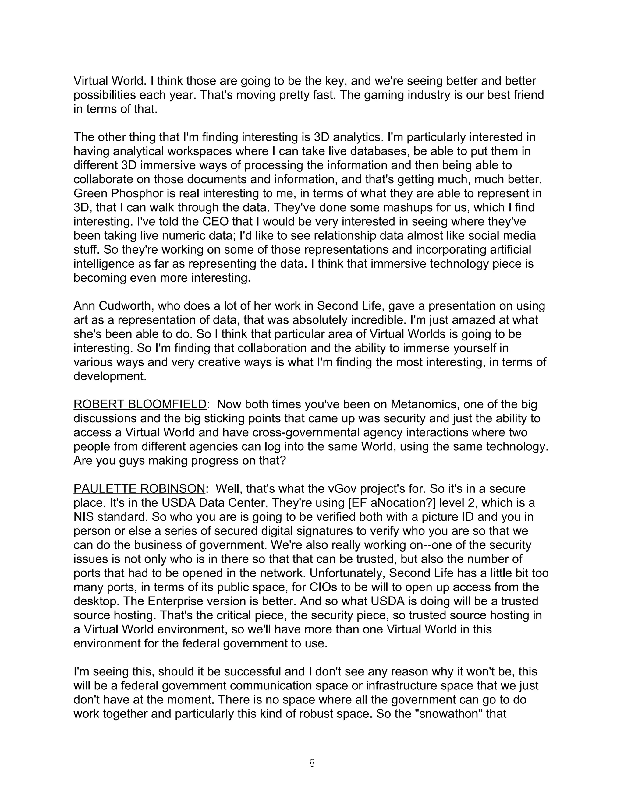 Virtual World. I think those are going to be the key, and we're seeing better and better
possibilities each year. That's moving pretty fast. The gaming industry is our best friend
in terms of that.

The other thing that I'm finding interesting is 3D analytics. I'm particularly interested in
having analytical workspaces where I can take live databases, be able to put them in
different 3D immersive ways of processing the information and then being able to
collaborate on those documents and information, and that's getting much, much better.
Green Phosphor is real interesting to me, in terms of what they are able to represent in
3D, that I can walk through the data. They've done some mashups for us, which I find
interesting. I've told the CEO that I would be very interested in seeing where they've
been taking live numeric data; I'd like to see relationship data almost like social media
stuff. So they're working on some of those representations and incorporating artificial
intelligence as far as representing the data. I think that immersive technology piece is
becoming even more interesting.

Ann Cudworth, who does a lot of her work in Second Life, gave a presentation on using
art as a representation of data, that was absolutely incredible. I'm just amazed at what
she's been able to do. So I think that particular area of Virtual Worlds is going to be
interesting. So I'm finding that collaboration and the ability to immerse yourself in
various ways and very creative ways is what I'm finding the most interesting, in terms of
development.

ROBERT BLOOMFIELD: Now both times you've been on Metanomics, one of the big
discussions and the big sticking points that came up was security and just the ability to
access a Virtual World and have cross-governmental agency interactions where two
people from different agencies can log into the same World, using the same technology.
Are you guys making progress on that?

PAULETTE ROBINSON: Well, that's what the vGov project's for. So it's in a secure
place. It's in the USDA Data Center. They're using [EF aNocation?] level 2, which is a
NIS standard. So who you are is going to be verified both with a picture ID and you in
person or else a series of secured digital signatures to verify who you are so that we
can do the business of government. We're also really working on--one of the security
issues is not only who is in there so that that can be trusted, but also the number of
ports that had to be opened in the network. Unfortunately, Second Life has a little bit too
many ports, in terms of its public space, for CIOs to be will to open up access from the
desktop. The Enterprise version is better. And so what USDA is doing will be a trusted
source hosting. That's the critical piece, the security piece, so trusted source hosting in
a Virtual World environment, so we'll have more than one Virtual World in this
environment for the federal government to use.

I'm seeing this, should it be successful and I don't see any reason why it won't be, this
will be a federal government communication space or infrastructure space that we just
don't have at the moment. There is no space where all the government can go to do
work together and particularly this kind of robust space. So the "snowathon" that



                                              8
 