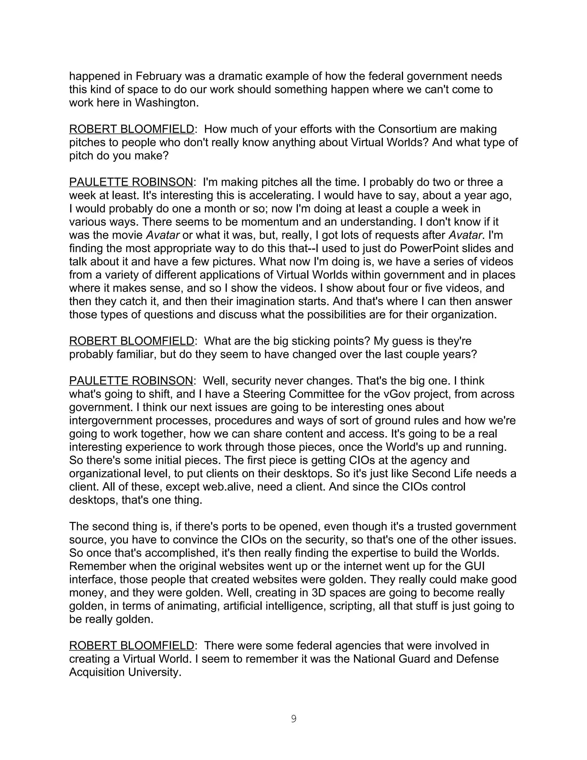 happened in February was a dramatic example of how the federal government needs
this kind of space to do our work should something happen where we can't come to
work here in Washington.

ROBERT BLOOMFIELD: How much of your efforts with the Consortium are making
pitches to people who don't really know anything about Virtual Worlds? And what type of
pitch do you make?

PAULETTE ROBINSON: I'm making pitches all the time. I probably do two or three a
week at least. It's interesting this is accelerating. I would have to say, about a year ago,
I would probably do one a month or so; now I'm doing at least a couple a week in
various ways. There seems to be momentum and an understanding. I don't know if it
was the movie Avatar or what it was, but, really, I got lots of requests after Avatar. I'm
finding the most appropriate way to do this that--I used to just do PowerPoint slides and
talk about it and have a few pictures. What now I'm doing is, we have a series of videos
from a variety of different applications of Virtual Worlds within government and in places
where it makes sense, and so I show the videos. I show about four or five videos, and
then they catch it, and then their imagination starts. And that's where I can then answer
those types of questions and discuss what the possibilities are for their organization.

ROBERT BLOOMFIELD: What are the big sticking points? My guess is they're
probably familiar, but do they seem to have changed over the last couple years?

PAULETTE ROBINSON: Well, security never changes. That's the big one. I think
what's going to shift, and I have a Steering Committee for the vGov project, from across
government. I think our next issues are going to be interesting ones about
intergovernment processes, procedures and ways of sort of ground rules and how we're
going to work together, how we can share content and access. It's going to be a real
interesting experience to work through those pieces, once the World's up and running.
So there's some initial pieces. The first piece is getting CIOs at the agency and
organizational level, to put clients on their desktops. So it's just like Second Life needs a
client. All of these, except web.alive, need a client. And since the CIOs control
desktops, that's one thing.

The second thing is, if there's ports to be opened, even though it's a trusted government
source, you have to convince the CIOs on the security, so that's one of the other issues.
So once that's accomplished, it's then really finding the expertise to build the Worlds.
Remember when the original websites went up or the internet went up for the GUI
interface, those people that created websites were golden. They really could make good
money, and they were golden. Well, creating in 3D spaces are going to become really
golden, in terms of animating, artificial intelligence, scripting, all that stuff is just going to
be really golden.

ROBERT BLOOMFIELD: There were some federal agencies that were involved in
creating a Virtual World. I seem to remember it was the National Guard and Defense
Acquisition University.



                                                9
 