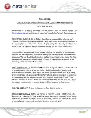 METANOMICS:

       VIRTUAL GOODS: OPPORTUNITIES, CHALLENGES AND ACQUISITIONS

                                    OCTOBER 18, 2010

Metanomics is a weekly broadcast on the serious uses of virtual worlds. Visit
http://metanomics.net. Metanomics is owned and operated by Remedy Communications.


ROBERT BLOOMFIELD: Hi. I'm Robert Bloomfield, professor at Cornell University's
Johnson Graduate School of Management. Today we continue exploring Virtual Worlds in
the larger sphere of social media, culture, enterprise and policy. Naturally, our discussion
about Virtual Worlds takes place in a Virtual World. So join us. This is Metanomics.


ANNOUNCER: Metanomics is filmed today in front of a live audience at our studios in
Second Life. We are pleased to broadcast weekly to our event partners and to welcome
discussion. We use ChatBridge technology to allow viewers to comment during the show.
Metanomics is sponsored by the Johnson Graduate School of Management at Cornell
University. Welcome. This is Metanomics.


ROBERT BLOOMFIELD: Welcome to Metanomics. Our guest today is Mick Bobroff. Mick
is an audit partner in Ernst & Young's northern California technology practice and
specializes in the software, digital media and online games industries. Mick is probably
pretty comfortable with changing and uncertain settings. Before working on social games
and multiplayer online role-playing games, Mick spent six years at the Ernst & Young
offices in Moscow, in Russia, shortly after the dissolution of the Soviet Union. It's a topic
I'm actually very interested in hearing about. So, Mick, welcome to Metanomics.


MICHAEL BOBROFF: Thanks for having me, Rob. Good to be here.


ROBERT BLOOMFIELD: Let me just mention to Treet I'm hearing a little bit of an echo.
Perhaps that's taken care of now, so we'll go ahead. I wanted to start really by just asking
some basic questions, to get your sense of the industry, and we can start with this notion
of a virtual good. In your mind, what is the definition of a virtual good?
 