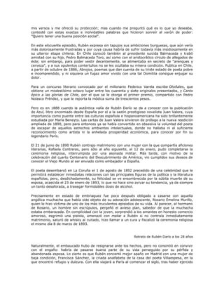 mis versos y me ofreció su protección; mas cuando me preguntó qué es lo que yo deseaba,
contesté con estas exactas e inolvidables palabras que hicieron sonreír al varón de poder:
"Quiero tener una buena posición social".
En este elocuente episodio, Rubén expresa sin tapujos sus ambiciones burguesas, que aún vería
más dolorosamente frustradas y por cuya causa habría de sufrir todavía más insidiosamente en
su ulterior etapa chilena. En Chile conoció también al presidente suicida Balmaceda y trabó
amistad con su hijo, Pedro Balmaceda Toro, así como con el aristocrático círculo de allegados de
éste; sin embargo, para poder vestir decentemente, se alimentaba en secreto de "arenques y
cerveza", y a sus opulentos contertulios no se les ocultaba su mísera condición. Publica en Chile,
a partir de octubre de 1886, Abrojos, poemas que dan cuenta de su triste estado de poeta pobre
e incomprendido, y ni siquiera un fugaz amor vivido con una tal Domitila consigue enjugar su
dolor.
Para un concurso literario convocado por el millonario Federico Varela escribe Otoñales, que
obtiene un modestísimo octavo lugar entre los cuarenta y siete originales presentados, y Canto
épico a las glorias de Chile, por el que se le otorga el primer premio, compartido con Pedro
Nolasco Préndez, y que le reporta la módica suma de trescientos pesos.
Pero es en 1888 cuando la auténtica valía de Rubén Darío se da a conocer con la publicación
de Azul, libro encomiado desde España por el a la sazón prestigioso novelista Juan Valera, cuya
importancia como puente entre las culturas española e hispanoamericana ha sido brillantemente
estudiada por María Beneyto. Las cartas de Juan Valera sirvieron de prólogo a la nueva reedición
ampliada de 1890, pero para entonces ya se había convertido en obsesiva la voluntad del poeta
de escapar de aquellos estrechos ambientes intelectuales, donde no hallaba ni el suficiente
reconocimiento como artista ni la anhelada prosperidad económica, para conocer por fin su
legendario París.
El 21 de junio de 1890 Rubén contrajo matrimonio con una mujer con la que compartía aficiones
literarias, Rafaela Contreras, pero sólo al año siguiente, el 12 de enero, pudo completarse la
ceremonia religiosa, interrumpida por una asonada militar. Más tarde, con motivo de la
celebración del cuarto Centenario del Descubrimiento de América, vio cumplidos sus deseos de
conocer el Viejo Mundo al ser enviado como embajador a España.
El poeta desembarcó en La Coruña el 1 de agosto de 1892 precedido de una celebridad que le
permitirá establecer inmediatas relaciones con las principales figuras de la política y la literatura
españolas, pero, desdichadamente, su felicidad se ve ensombrecida por la súbita muerte de su
esposa, acaecida el 23 de enero de 1893, lo que no hace sino avivar su tendencia, ya de siempre
un tanto desaforada, a trasegar formidables dosis de alcohol.
Precisamente en estado de embriaguez fue poco después obligado a casarse con aquella
angélica muchacha que había sido objeto de su adoración adolescente, Rosario Emelina Murillo,
quien le hizo víctima de uno de los más truculentos episodios de su vida. Al parecer, el hermano
de Rosario, un hombre sin escrúpulos, pergeñó el avieso plan, sabedor de que la muchacha
estaba embarazada. En complicidad con la joven, sorprendió a los amantes en honesto comercio
amoroso, esgrimió una pistola, amenazó con matar a Rubén si no contraía inmediatamente
matrimonio, saturó de whisky al cuitado, hizo llamar a un cura y fiscalizó la ceremonia religiosa
el mismo día 8 de marzo de 1893.
Retrato de Rubén Darío a los 28 años
Naturalmente, el embaucado hubo de resignarse ante los hechos, pero no consintió en convivir
con el engaño: habría de pasarse buena parte de su vida perseguido por su pérfida y
abandonada esposa. Lo cierto es que Rubén concertó mejor apaño en Madrid con una mujer de
baja condición, Francisca Sánchez, la criada analfabeta de la casa del poeta Villaespesa, en la
que encontró refugio y dulzura. Con ella viajará a París al comenzar el siglo, tras haber ejercido
 