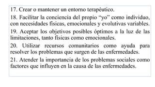 17. Crear o mantener un entorno terapéutico.
18. Facilitar la conciencia del propio “yo” como individuo,
con necesidades físicas, emocionales y evolutivas variables.
19. Aceptar los objetivos posibles óptimos a la luz de las
limitaciones, tanto físicas como emocionales.
20. Utilizar recursos comunitarios como ayuda para
resolver los problemas que surgen de las enfermedades.
21. Atender la importancia de los problemas sociales como
factores que influyen en la causa de las enfermedades.
 