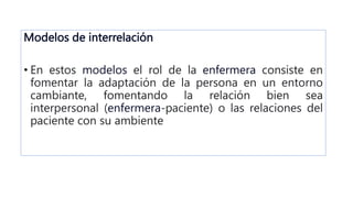 Modelos de interrelación
• En estos modelos el rol de la enfermera consiste en
fomentar la adaptación de la persona en un entorno
cambiante, fomentando la relación bien sea
interpersonal (enfermera-paciente) o las relaciones del
paciente con su ambiente
 