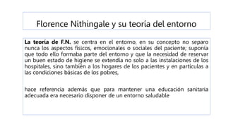 Florence Nithingale y su teoría del entorno
La teoría de F.N. se centra en el entorno, en su concepto no separo
nunca los aspectos físicos, emocionales o sociales del paciente; suponía
que todo ello formaba parte del entorno y que la necesidad de reservar
un buen estado de higiene se extendía no solo a las instalaciones de los
hospitales, sino también a los hogares de los pacientes y en partículas a
las condiciones básicas de los pobres,
hace referencia además que para mantener una educación sanitaria
adecuada era necesario disponer de un entorno saludable
 