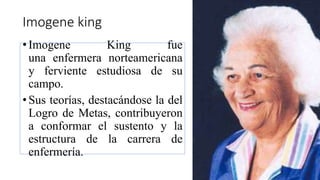 Imogene king
•Imogene King fue
una enfermera norteamericana
y ferviente estudiosa de su
campo.
•Sus teorías, destacándose la del
Logro de Metas, contribuyeron
a conformar el sustento y la
estructura de la carrera de
enfermería.
 