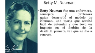 Betty M. Neuman
• Betty Neuman fue una enfermera,
consejera y profesora
quien desarrolló el modelo de
Neuman, una teoría que resultó
fácil de entender y que tuvo un
impacto en el ámbito de la
desde la primera vez que se dio a
conocer.
 