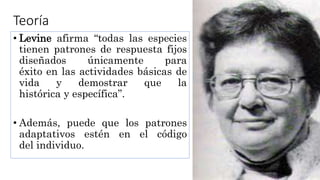 Teoría
• Levine afirma “todas las especies
tienen patrones de respuesta fijos
diseñados únicamente para
éxito en las actividades básicas de
vida y demostrar que la
histórica y específica”.
• Además, puede que los patrones
adaptativos estén en el código
del individuo.
 