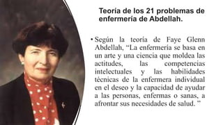 Teoría de los 21 problemas de
enfermería de Abdellah.
• Según la teoría de Faye Glenn
Abdellah, “La enfermería se basa en
un arte y una ciencia que moldea las
actitudes, las competencias
intelectuales y las habilidades
técnicas de la enfermera individual
en el deseo y la capacidad de ayudar
a las personas, enfermas o sanas, a
afrontar sus necesidades de salud. ”
 