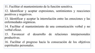 11. Facilitar el mantenimiento de la función sensitiva.
12. Identificar y aceptar expresiones, sentimientos y reacciones
positivos y negativos.
13. Identificar y aceptar la interrelación entre las emociones y las
enfermedades orgánicas.
14. Facilitar el mantenimiento de una comunicación verbal y no
verbal eficaz.
15. Favorecer el desarrollo de relaciones interpersonales
productivas.
16. Facilitar el progreso hacia la consecución de los objetivos
espirituales personales.
 