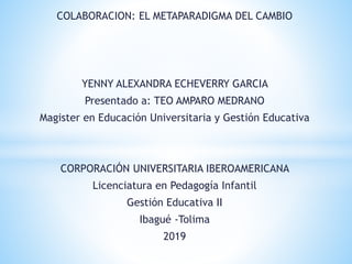 COLABORACION: EL METAPARADIGMA DEL CAMBIO
YENNY ALEXANDRA ECHEVERRY GARCIA
Presentado a: TEO AMPARO MEDRANO
Magister en Educación Universitaria y Gestión Educativa
CORPORACIÓN UNIVERSITARIA IBEROAMERICANA
Licenciatura en Pedagogía Infantil
Gestión Educativa II
Ibagué -Tolima
2019
 