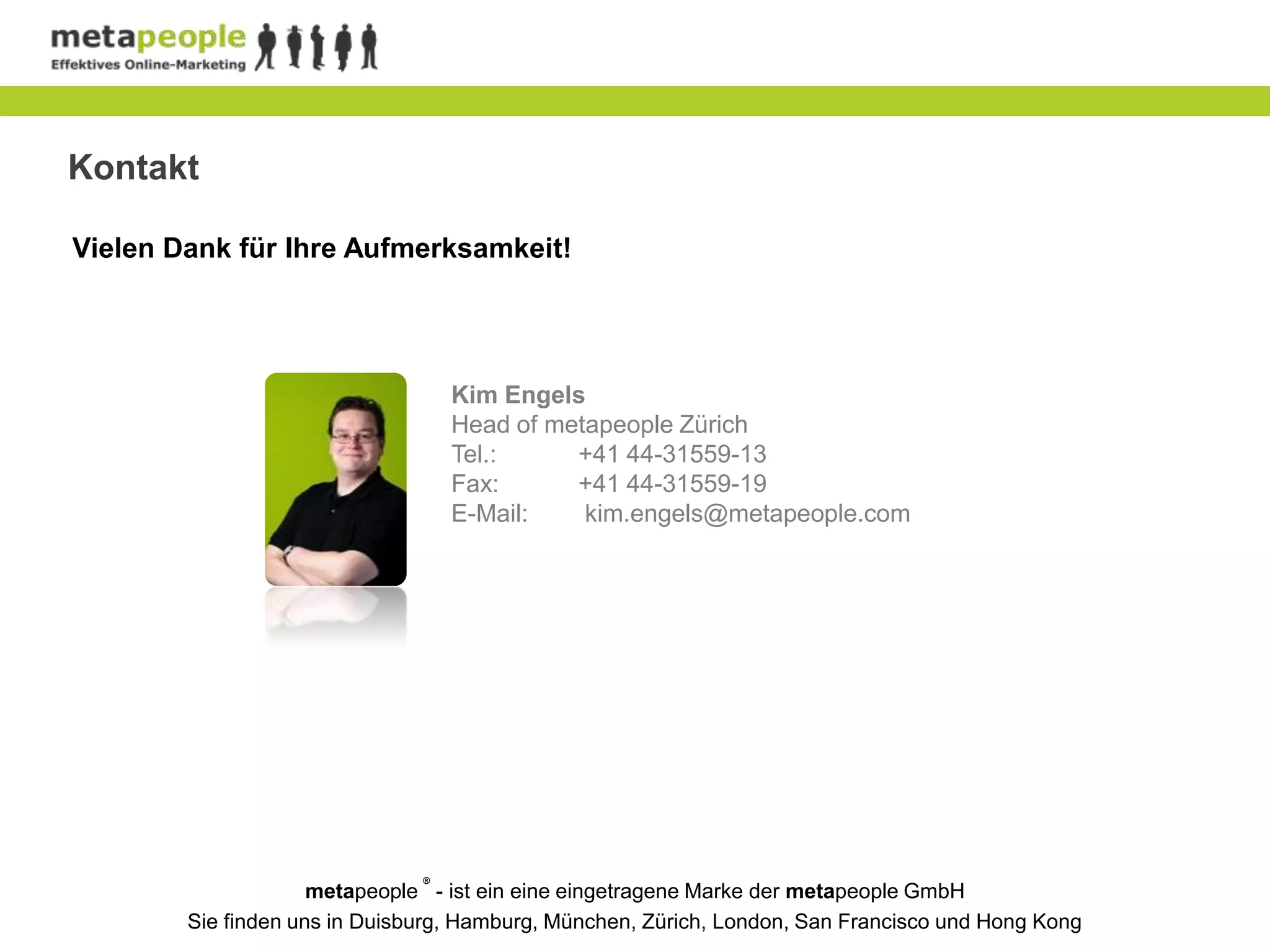 Kontakt

Vielen Dank für Ihre Aufmerksamkeit!




                                   Kim Engels
                                   Head of metapeople Zürich
                                   Tel.:     +41 44-31559-13
                                   Fax:      +41 44-31559-19
                                   E-Mail:    kim.engels@metapeople.com




                               ®
                     metapeople - ist ein eine eingetragene Marke der metapeople GmbH
        Sie finden uns in Duisburg, Hamburg, München, Zürich, London, San Francisco und Hong Kong
 