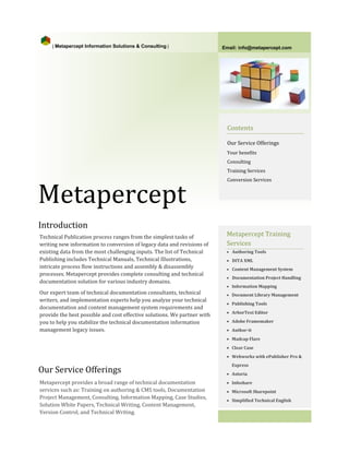 | Metapercept Information Solutions & Consulting |                   Email: info@metapercept.com




                                                                           Contents




Metapercept
                                                                           Our Service Offerings
                                                                           Your benefits
                                                                           Consulting
                                                                           Training Services
                                                                           Conversion Services




Introduction
Technical Publication process ranges from the simplest tasks of            Metapercept Training
writing new information to conversion of legacy data and revisions of      Services
existing data from the most challenging inputs. The list of Technical
Publishing includes Technical Manuals, Technical Illustrations,
                                                                           • Authoring Tools


intricate process flow instructions and assembly & disassembly
                                                                           • DITA XML

processes. Metapercept provides complete consulting and technical
documentation solution for various industry domains.
                                                                           • Content Management System
                                                                           • Documentation Project Handling


Our expert team of technical documentation consultants, technical
                                                                           • Information Mapping


writers, and implementation experts help you analyze your technical
documentation and content management system requirements and
                                                                           • Document Library Management



provide the best possible and cost effective solutions. We partner with
                                                                           • Publishing Tools



you to help you stabilize the technical documentation information
                                                                           • ArborText Editor


management legacy issues.
                                                                           • Adobe Framemaker
                                                                           • Author-it
                                                                           • Madcap Flare




Our Service Offerings
                                                                           • Clear Case
                                                                           • Webworks with ePublisher Pro &
                                                                             Express


Metapercept provides a broad range of technical documentation
                                                                           • Astoria


services such as: Training on authoring & CMS tools, Documentation
                                                                           • Infoshare


Project Management, Consulting, Information Mapping, Case Studies,
                                                                           • Microsoft Sharepoint

Solution White Papers, Technical Writing, Content Management,
Version Control, and Technical Writing.
                                                                           • Simplified Technical English
 