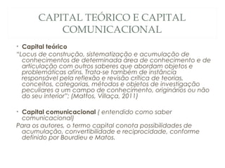 CAPITAL TEÓRICO E CAPITAL
          COMUNICACIONAL
• Capital teórico
“Locus de construção, sistematização e acumulação de
  conhecimentos de determinada área de conhecimento e de
  articulação com outros saberes que abordam objetos e
  problemáticas afins. Trata-se também de instância
  responsável pela reflexão e revisão crítica de teorias,
  conceitos, categorias, métodos e objetos de investigação
  peculiares a um campo de conhecimento, originários ou não
  do seu interior”; (Mattos, Villaça, 2011)

• Capital comunicacional ( entendido como saber
  comunicacional)
Para os autores, o termo capital conota possibilidades de
  acumulação, convertibilidade e reciprocidade, conforme
  definido por Bourdieu e Matos.
 