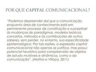 POR QUE CAPITAL COMUNICACIONAL?

“Podemos depreender daí que a comunicação,
enquanto área de conhecimento está em
permanente processo de constituição e susceptível
às mudanças de paradigmas, modelos teóricos,
conceitos, métodos e às contribuições de outros
saberes, sem perder, no entanto, sua especificidade
epistemológica. Por tais razões, a expressão capital
comunicacional não apenas se justifica, mas possui
potencial heurístico para compreensão de objetos
de estudo mutáveis e dinâmicos, como o da
comunicação”. (Mattos e Villaça, 2011)
 