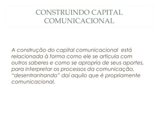CONSTRUINDO CAPITAL
           COMUNICACIONAL



A construção do capital comunicacional está
relacionada à forma como ele se articula com
outros saberes e como se apropria de seus aportes,
para interpretar os processos da comunicação,
“desentranhando” daí aquilo que é propriamente
comunicacional.
 