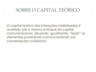 SOBRE O CAPITAL TEÓRICO


O capital teórico das interações midiatizadas é
avaliado sob o mesmo enfoque do capital
comunicacional, devendo, igualmente, “isolar” os
elementos puramente comunicacionais nas
conversações cotidianas.
 