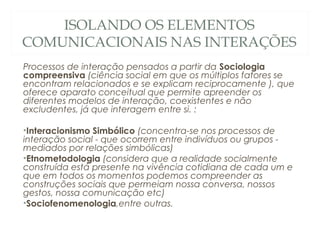 ISOLANDO OS ELEMENTOS
COMUNICACIONAIS NAS INTERAÇÕES
Processos de interação pensados a partir da Sociologia
compreensiva (ciência social em que os múltiplos fatores se
encontram relacionados e se explicam reciprocamente ), que
oferece aparato conceitual que permite apreender os
diferentes modelos de interação, coexistentes e não
excludentes, já que interagem entre si. :

•Interacionismo Simbólico (concentra-se nos processos de
interação social - que ocorrem entre indivíduos ou grupos -
mediados por relações simbólicas)
•Etnometodologia (considera que a realidade socialmente
construída está presente na vivência cotidiana de cada um e
que em todos os momentos podemos compreender as
construções sociais que permeiam nossa conversa, nossos
gestos, nossa comunicação etc)
•Sociofenomenologia,entre outras.
 