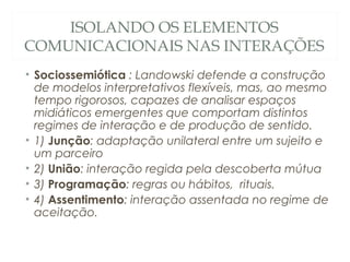 ISOLANDO OS ELEMENTOS
COMUNICACIONAIS NAS INTERAÇÕES
• Sociossemiótica : Landowski defende a construção
  de modelos interpretativos flexíveis, mas, ao mesmo
  tempo rigorosos, capazes de analisar espaços
  midiáticos emergentes que comportam distintos
  regimes de interação e de produção de sentido.
• 1) Junção: adaptação unilateral entre um sujeito e
  um parceiro
• 2) União: interação regida pela descoberta mútua
• 3) Programação: regras ou hábitos, rituais.
• 4) Assentimento: interação assentada no regime de
  aceitação.
 