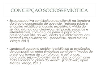 CONCEPÇÃO SOCIOSSEMIÓTICA

• Essa perspectiva contribui para se difundir na literatura
  da área a concepção de que hoje, “estudos sobre o
  encontro midiático enquanto experiência vivida do
  sentido oriunda das dinâmicas temporais, espaciais e
  intersubjetivas, com as quais permite jogar a co-
  presença em ato, ao vivo, ainda que midiatizada, dos
  actantes da enunciação” .(Landowski, apud Mattos,
  Villaça, 2011)

• Landowski busca no ambiente midiático as evidências
  de compartilhamentos simbólicos constróem “modos de
  presença, formas de contato com o outro, que,
  conquanto sejam da ordem do simulacro, atuam com
  toda eficácia no plano do vivido” . (Landowski, apud
  Mattos, Villaça, 2011)
 