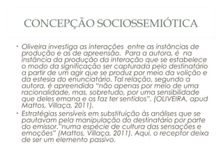 CONCEPÇÃO SOCIOSSEMIÓTICA

• Oliveira investiga as interações entre as instâncias de
  produção e as de apreensão. Para a autora, é na
  instância da produção da interação que se estabelece
  o modo da significação ser capturada pelo destinatário
  a partir de um agir que se produz por meio da volição e
  da estesia do enunciatário. Tal relação, segundo a
  autora, é apreendida “não apenas por meio de uma
  racionalidade, mas, sobretudo, por uma sensibilidade
  que deles emana e os faz ter sentidos”. (OLIVEIRA, apud
  Mattos, Villaça, 2011).
• Estratégias sensíveis em substituição às análises que se
  pautavam pela manipulação do destinatário por parte
  do emissor.”numa espécie de cultura das sensações e
  emoções” (Mattos, Villaça, 2011). Aqui, o receptor deixa
  de ser um elemento passivo.
 