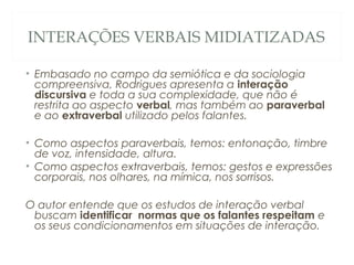 INTERAÇÕES VERBAIS MIDIATIZADAS

• Embasado no campo da semiótica e da sociologia
  compreensiva, Rodrigues apresenta a interação
  discursiva e toda a sua complexidade, que não é
  restrita ao aspecto verbal, mas também ao paraverbal
  e ao extraverbal utilizado pelos falantes.

• Como aspectos paraverbais, temos: entonação, timbre
  de voz, intensidade, altura.
• Como aspectos extraverbais, temos: gestos e expressões
  corporais, nos olhares, na mímica, nos sorrisos.

O autor entende que os estudos de interação verbal
 buscam identificar normas que os falantes respeitam e
 os seus condicionamentos em situações de interação.
 